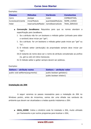 Curso Java Starter

Exemplos:

Classes                 Métodos                Variáveis             Constantes
Carro                   desligar               motor                 COMBUSTIVEL
CursoJavaIniciante      iniciarModulo          quantidadeModulos     NOME_CURSO
Hotel                   reservarSuiteMaster nomeReservaSuite         TAXA_SERVICO


           Convenção JavaBeans: Requisitos para que os nomes atendam a
            especificação para JavaBeans.
            I. Se o atributo não for um booleano o método getter (utilizado para obter
               a variável) deve iniciar por “get”;
            I. Se o atributo for um booleano o método getter pode iniciar por “get” ou
               “is”;
            II. O método setter (atribuição) da propriedade sempre deve iniciar por
               “set”;
            III.O restante do nome deve ser o nome do atributo concatenado ao prefixo
               (is, get ou set) em letra maiúscula;
            IV. O método setter e getter sempre devem ser públicos.


Exemplos:

Setters – atributo nome                        Getters – atributo valor
public void setNome(argumento)                 public boolean getValor()
                                               public boolean isValor()




Instalação do JDK




            A seguir veremos os passos necessários para a instalação do JDK no
Windows porém, antes de iniciarmos, vamos dar uma olhada nas variáveis de
ambiente que devem ser atualizadas e criadas quando instalamos o JDK:




           JAVA_HOME: Indica o diretório onde foi instalado o JDK, muito utilizado
            por frameworks e por outros programas para localizar o JDK;




                                     www.t2ti.com
                                                                                     9
 