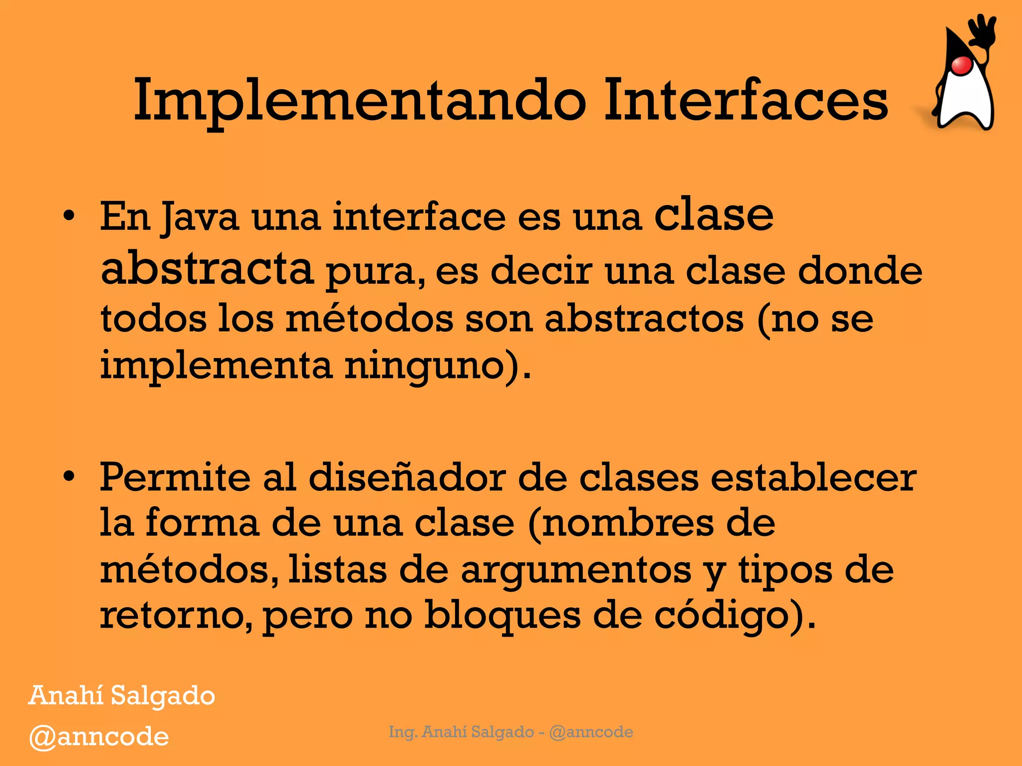 Implementando Interfaces
•  En Java una interface es una clase
abstracta pura, es decir una clase donde
todos los métodos son abstractos (no se
implementa ninguno).
•  Permite al diseñador de clases establecer
la forma de una clase (nombres de
métodos, listas de argumentos y tipos de
retorno, pero no bloques de código).
Ing. Anahí Salgado - @anncode
Anahí Salgado
@anncode
 