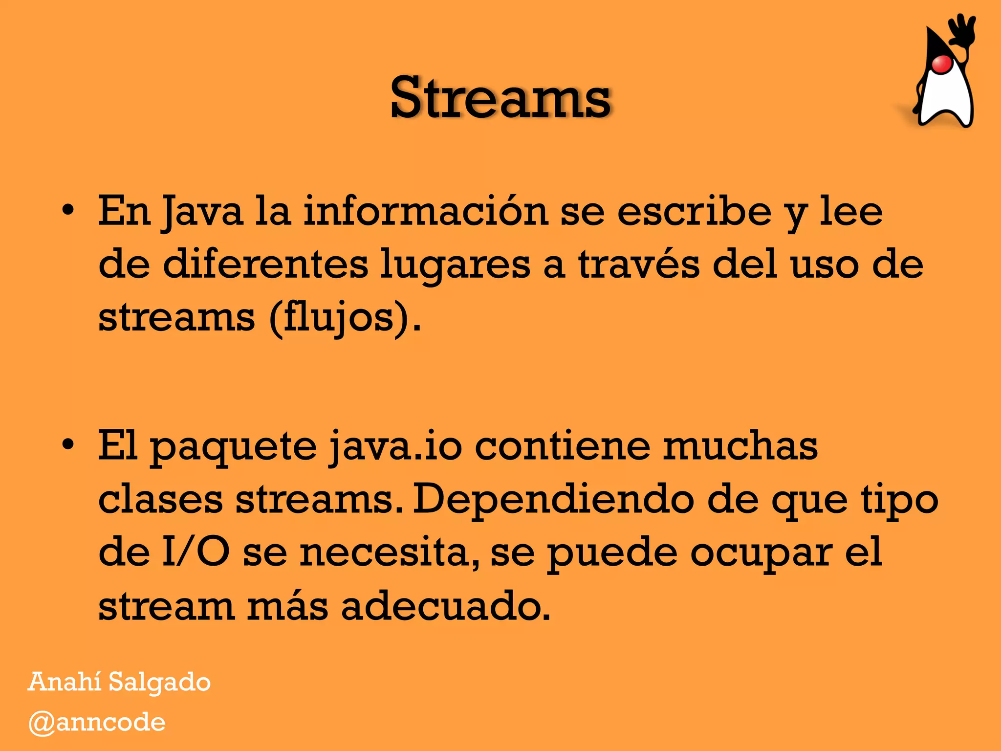 Streams
•  En Java la información se escribe y lee
de diferentes lugares a través del uso de
streams (flujos).
•  El paquete java.io contiene muchas
clases streams. Dependiendo de que tipo
de I/O se necesita, se puede ocupar el
stream más adecuado.
Anahí Salgado
@anncode
 