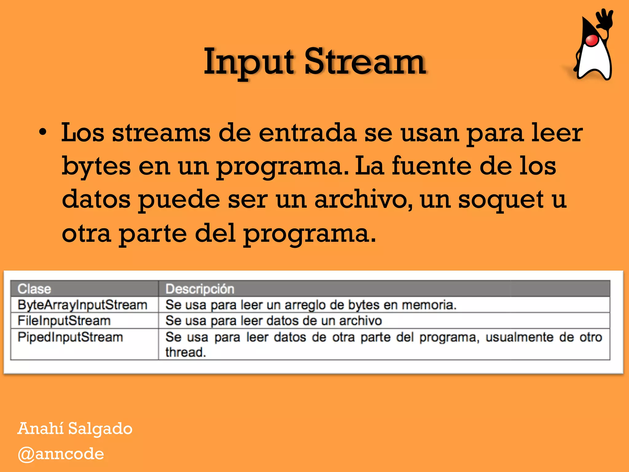 Input Stream
•  Los streams de entrada se usan para leer
bytes en un programa. La fuente de los
datos puede ser un archivo, un soquet u
otra parte del programa.
Anahí Salgado
@anncode
 