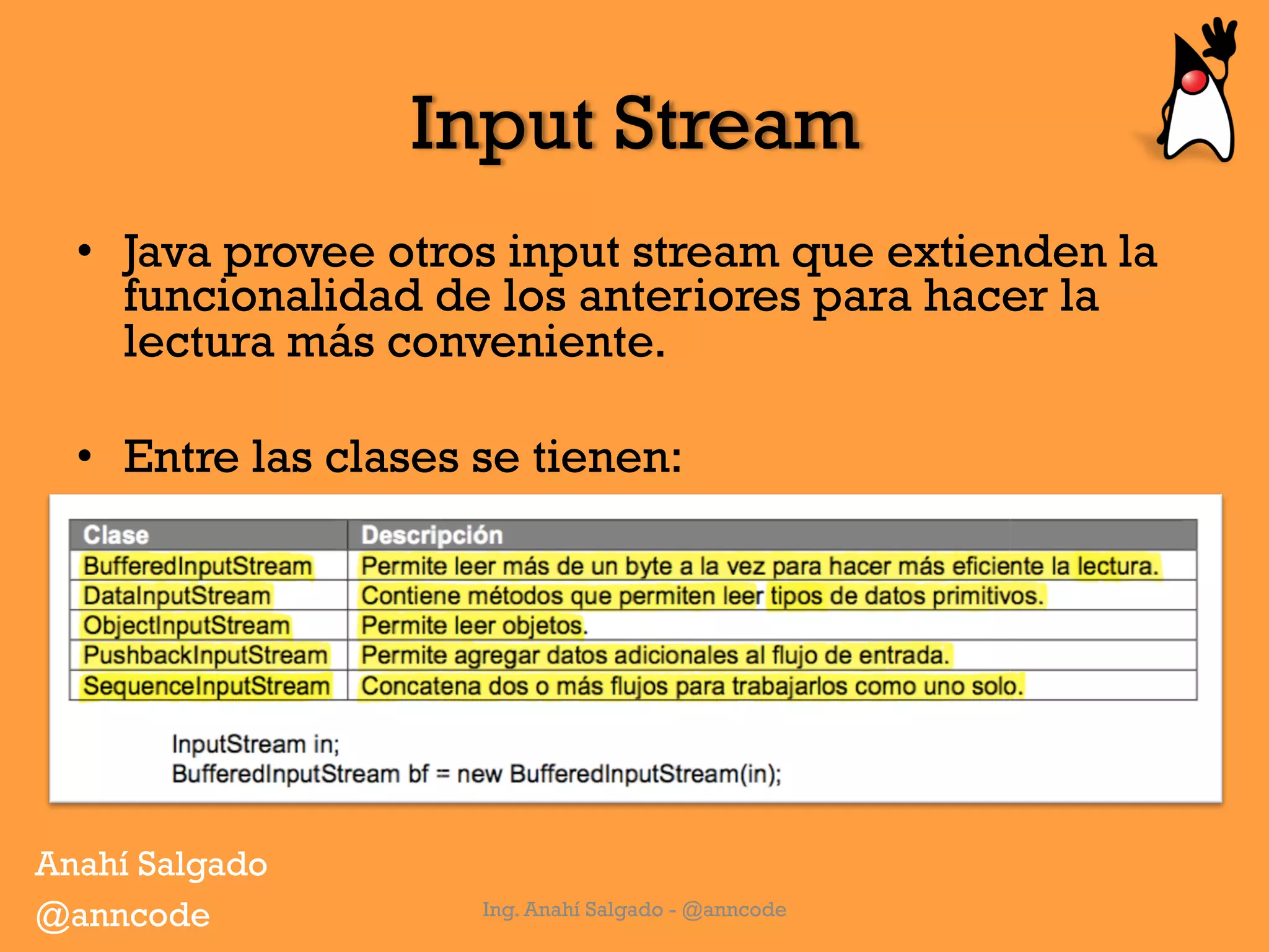 Input Stream
•  Java provee otros input stream que extienden la
funcionalidad de los anteriores para hacer la
lectura más conveniente.
•  Entre las clases se tienen:
Ing. Anahí Salgado - @anncode
Anahí Salgado
@anncode
 