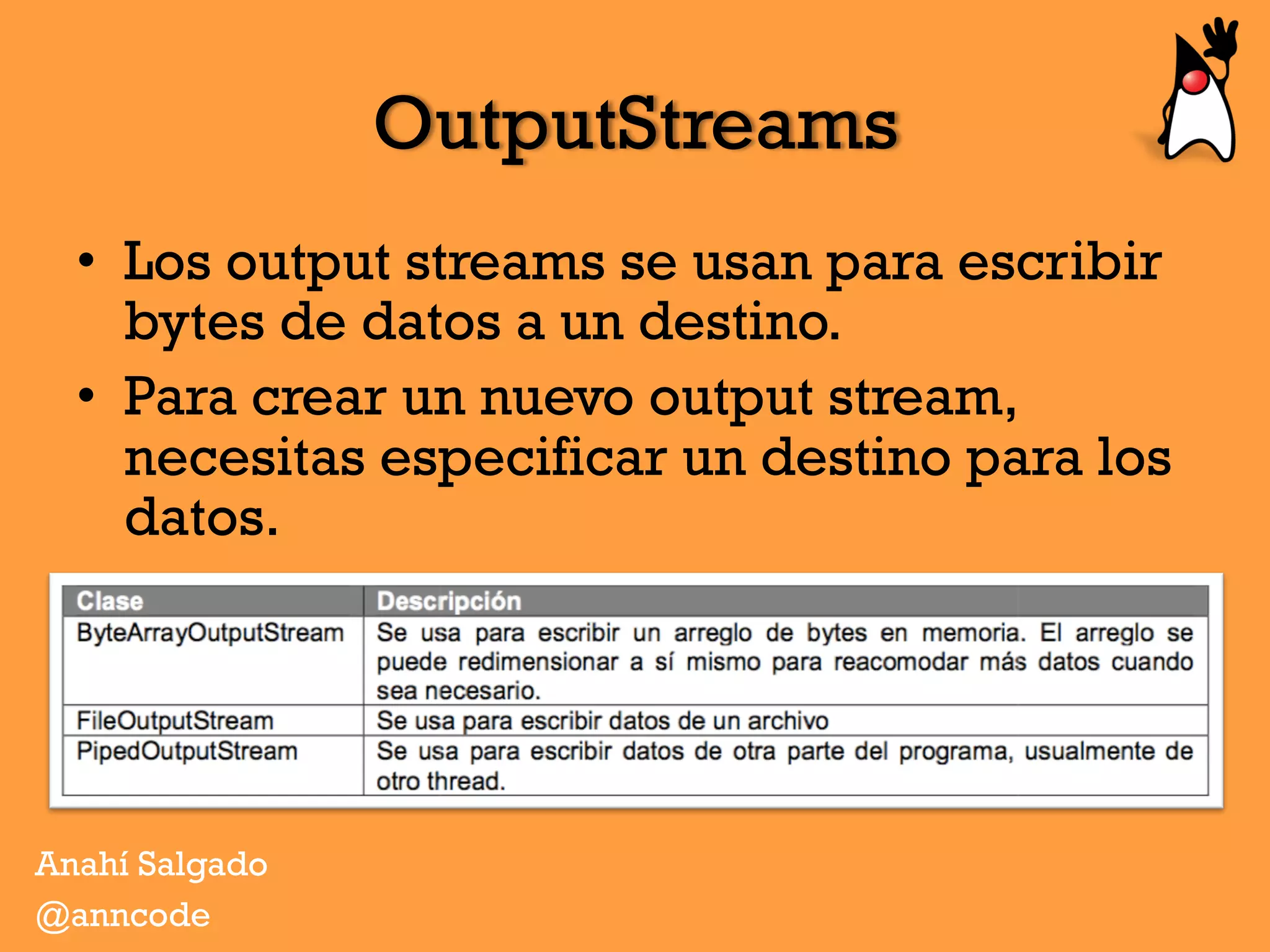 OutputStreams
•  Los output streams se usan para escribir
bytes de datos a un destino.
•  Para crear un nuevo output stream,
necesitas especificar un destino para los
datos.
Anahí Salgado
@anncode
 