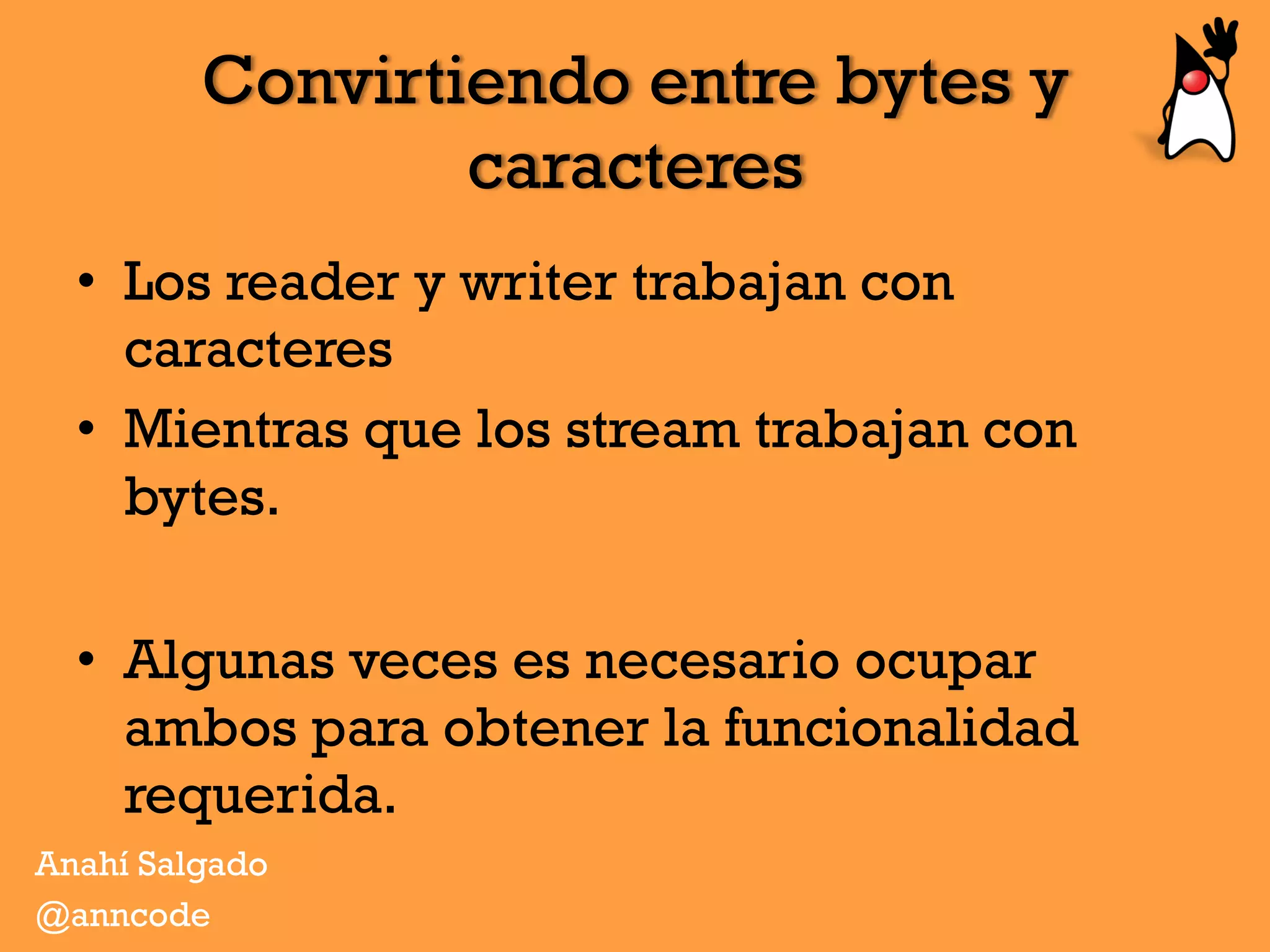 Convirtiendo entre bytes y
caracteres
•  Los reader y writer trabajan con
caracteres
•  Mientras que los stream trabajan con
bytes.
•  Algunas veces es necesario ocupar
ambos para obtener la funcionalidad
requerida.
Anahí Salgado
@anncode
 
