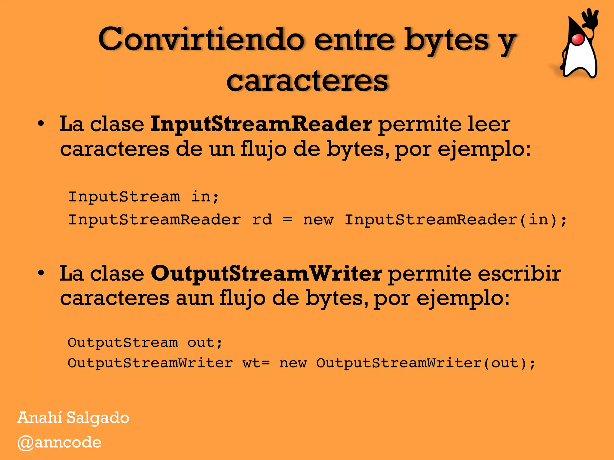 Convirtiendo entre bytes y
caracteres
•  La clase InputStreamReader permite leer
caracteres de un flujo de bytes, por ejemplo:
InputStream in;
InputStreamReader rd = new InputStreamReader(in);
•  La clase OutputStreamWriter permite escribir
caracteres aun flujo de bytes, por ejemplo:
OutputStream out;
OutputStreamWriter wt= new OutputStreamWriter(out);
Anahí Salgado
@anncode
 