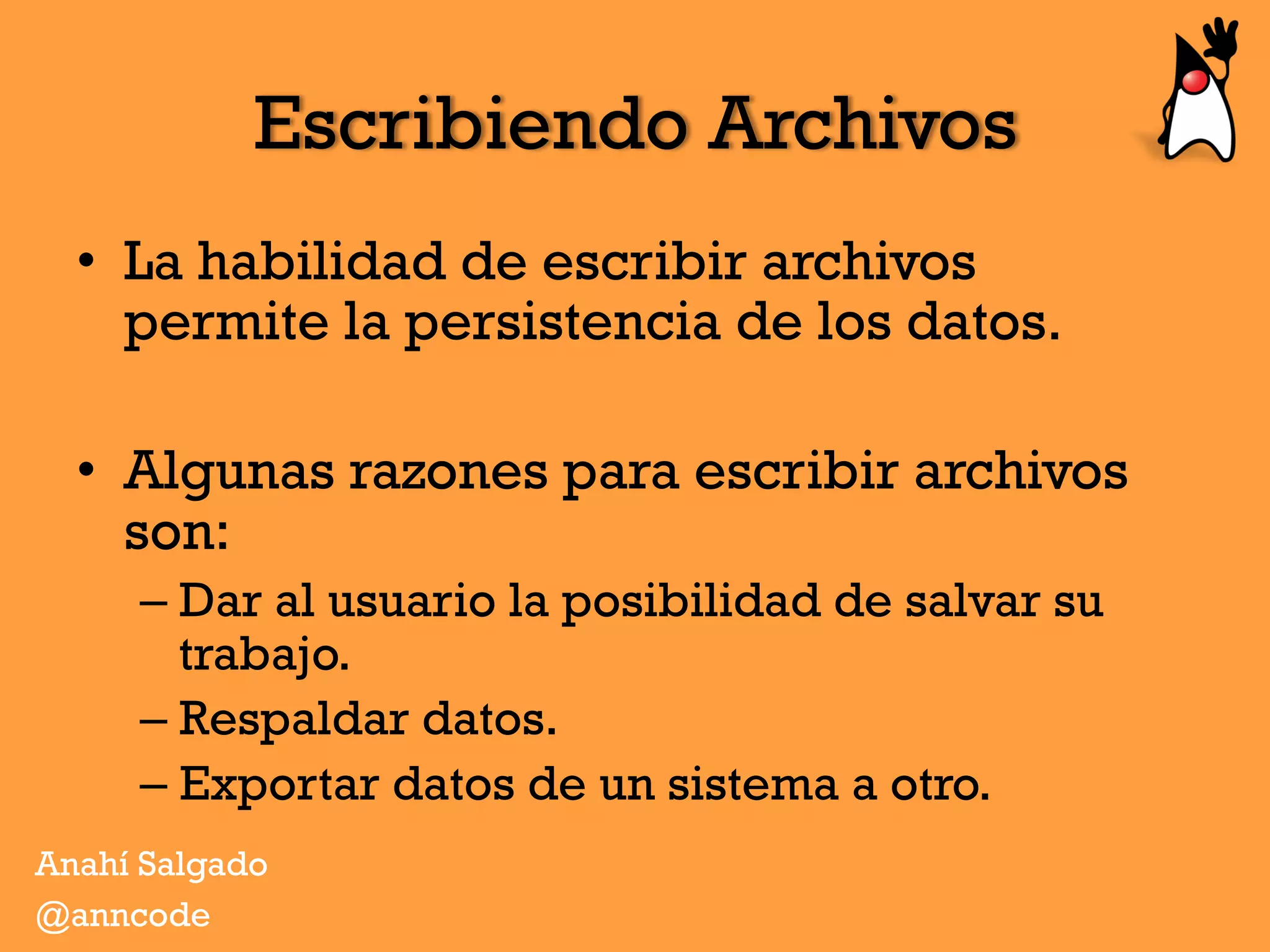 Escribiendo Archivos
•  La habilidad de escribir archivos
permite la persistencia de los datos.
•  Algunas razones para escribir archivos
son:
– Dar al usuario la posibilidad de salvar su
trabajo.
– Respaldar datos.
– Exportar datos de un sistema a otro.
Anahí Salgado
@anncode
 