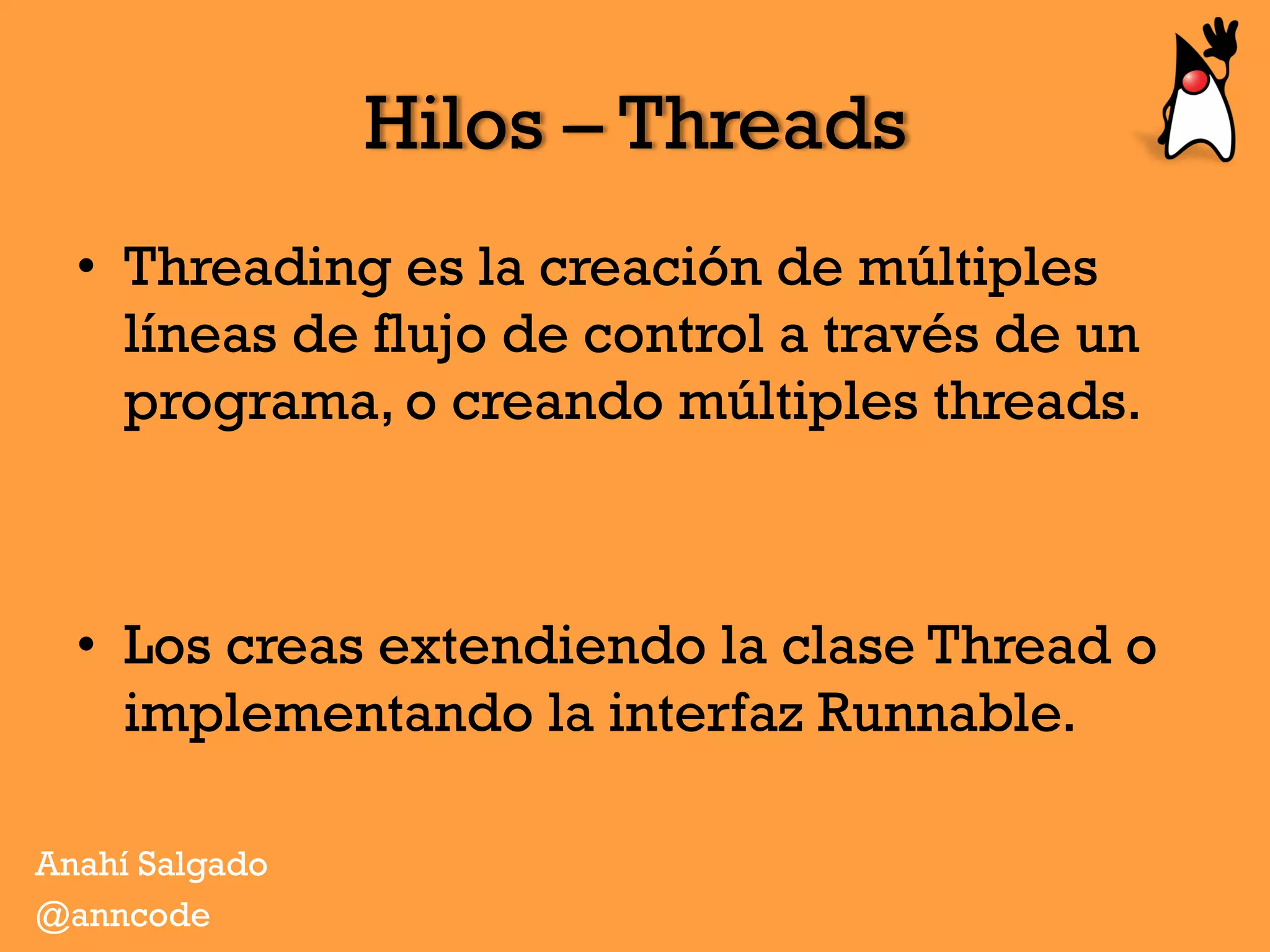 Hilos – Threads
•  Threading es la creación de múltiples
líneas de flujo de control a través de un
programa, o creando múltiples threads.
•  Los creas extendiendo la clase Thread o
implementando la interfaz Runnable.
Anahí Salgado
@anncode
 