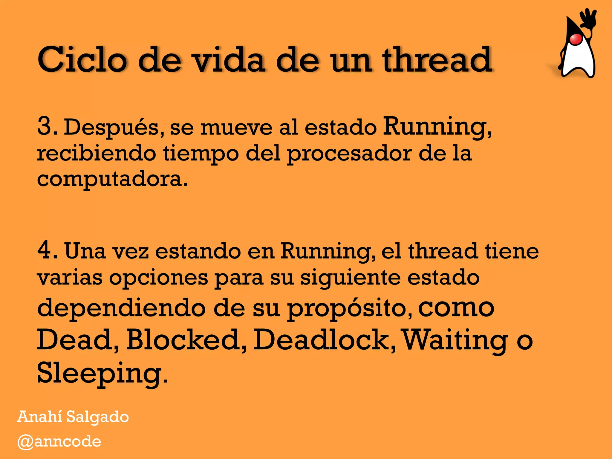 Ciclo de vida de un thread
3. Después, se mueve al estado Running,
recibiendo tiempo del procesador de la
computadora.
4. Una vez estando en Running, el thread tiene
varias opciones para su siguiente estado
dependiendo de su propósito, como
Dead, Blocked, Deadlock,Waiting o
Sleeping.
Anahí Salgado
@anncode
 