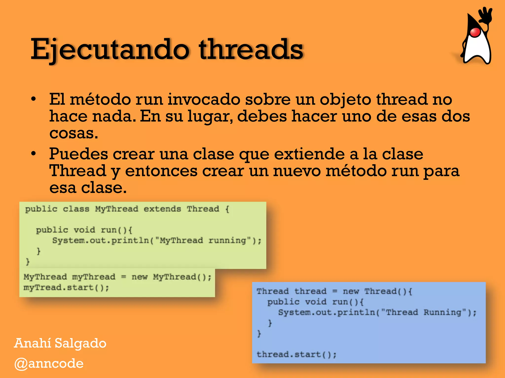 Ejecutando threads
•  El método run invocado sobre un objeto thread no
hace nada. En su lugar, debes hacer uno de esas dos
cosas.
•  Puedes crear una clase que extiende a la clase
Thread y entonces crear un nuevo método run para
esa clase.
Anahí Salgado
@anncode
 