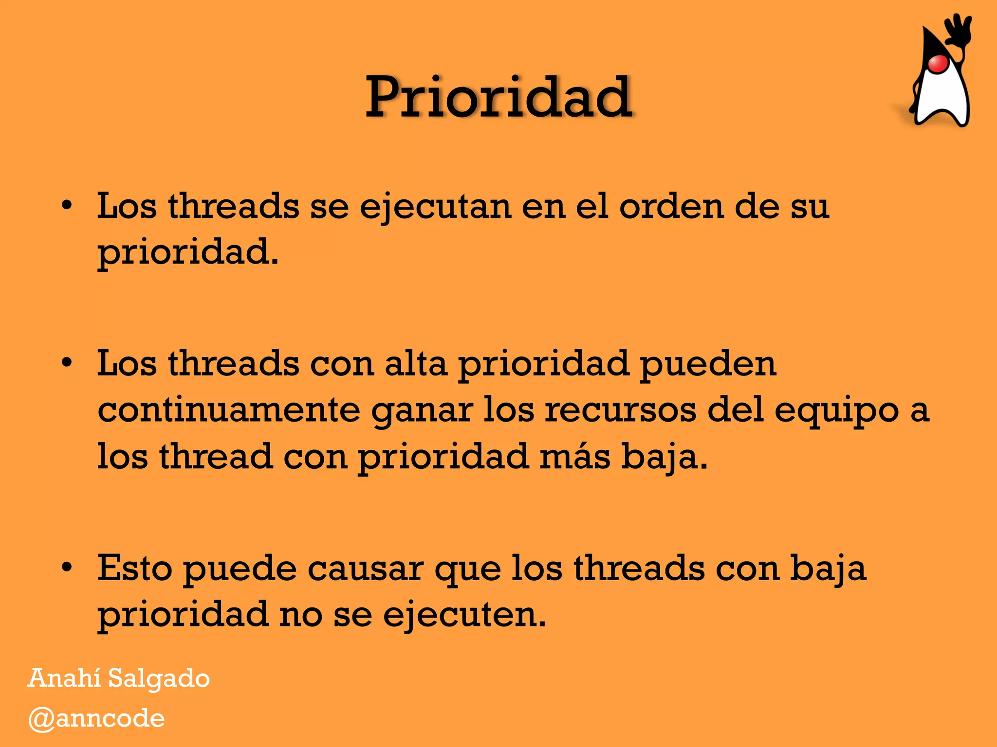 Prioridad
•  Los threads se ejecutan en el orden de su
prioridad.
•  Los threads con alta prioridad pueden
continuamente ganar los recursos del equipo a
los thread con prioridad más baja.
•  Esto puede causar que los threads con baja
prioridad no se ejecuten.
Anahí Salgado
@anncode
 