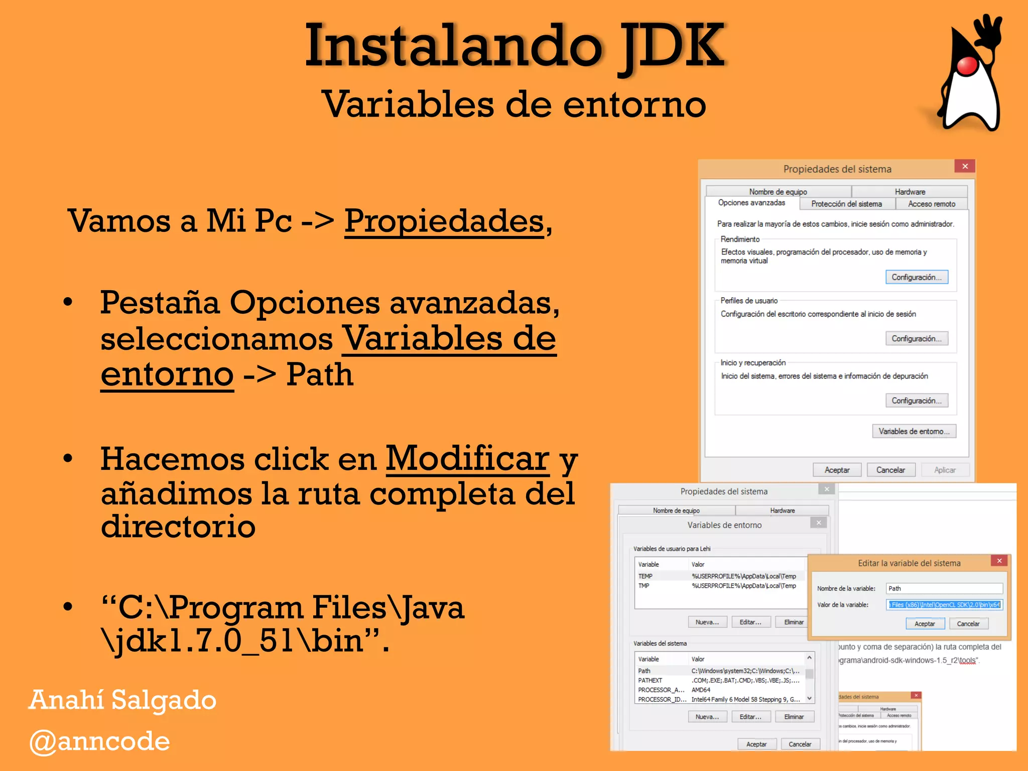 Instalando JDK
Variables de entorno
Vamos a Mi Pc -> Propiedades,
•  Pestaña Opciones avanzadas,
seleccionamos Variables de
entorno -> Path
•  Hacemos click en Modificar y
añadimos la ruta completa del
directorio
•  “C:Program FilesJava
jdk1.7.0_51bin”.
Anahí Salgado
@anncode
 