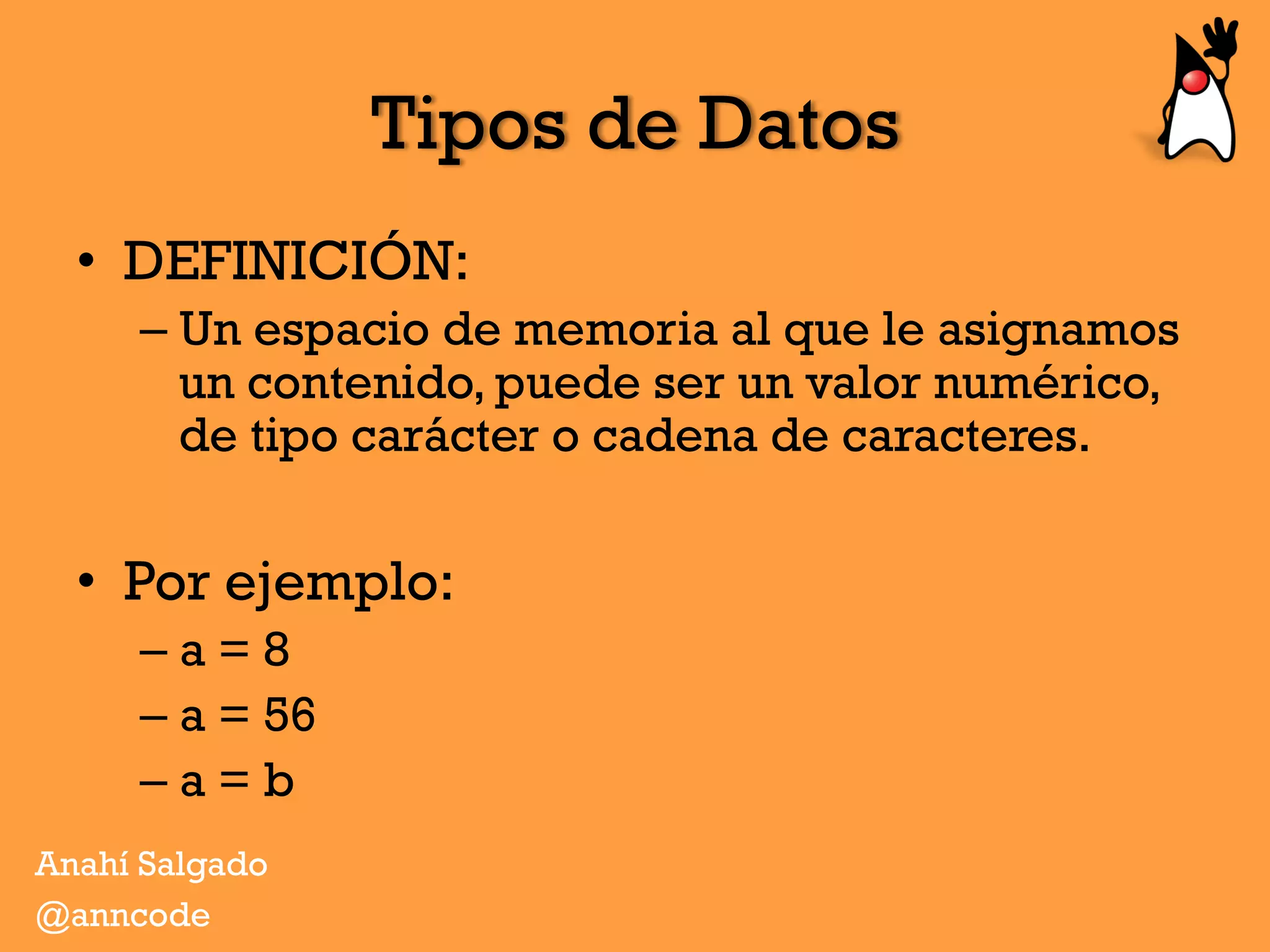 Tipos de Datos
•  DEFINICIÓN:
– Un espacio de memoria al que le asignamos
un contenido, puede ser un valor numérico,
de tipo carácter o cadena de caracteres.
•  Por ejemplo:
– a = 8
– a = 56
– a = b
Anahí Salgado
@anncode
 