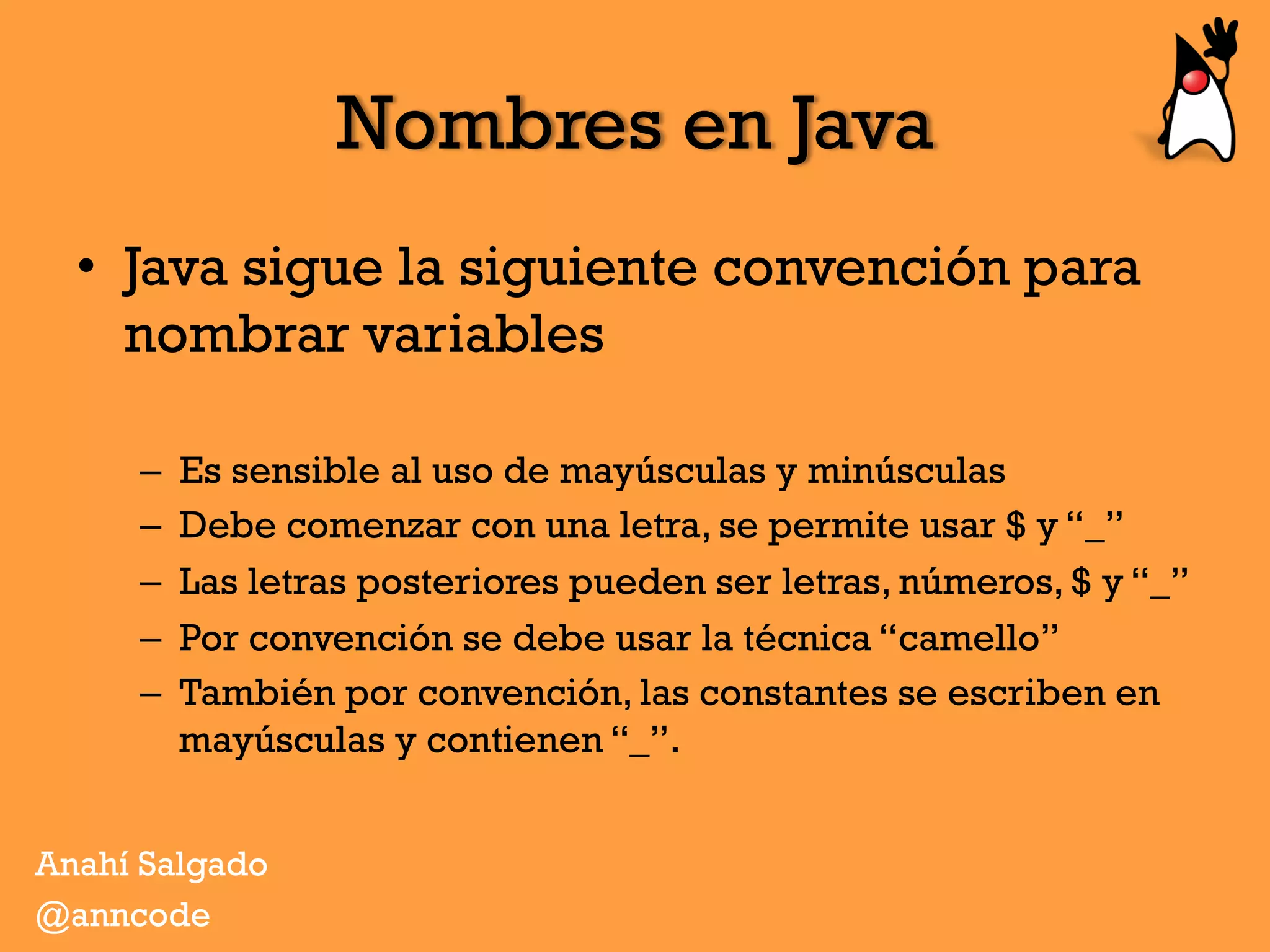 Nombres en Java
•  Java sigue la siguiente convención para
nombrar variables
–  Es sensible al uso de mayúsculas y minúsculas
–  Debe comenzar con una letra, se permite usar $ y “_”
–  Las letras posteriores pueden ser letras, números, $ y “_”
–  Por convención se debe usar la técnica “camello”
–  También por convención, las constantes se escriben en
mayúsculas y contienen “_”.
Anahí Salgado
@anncode
 