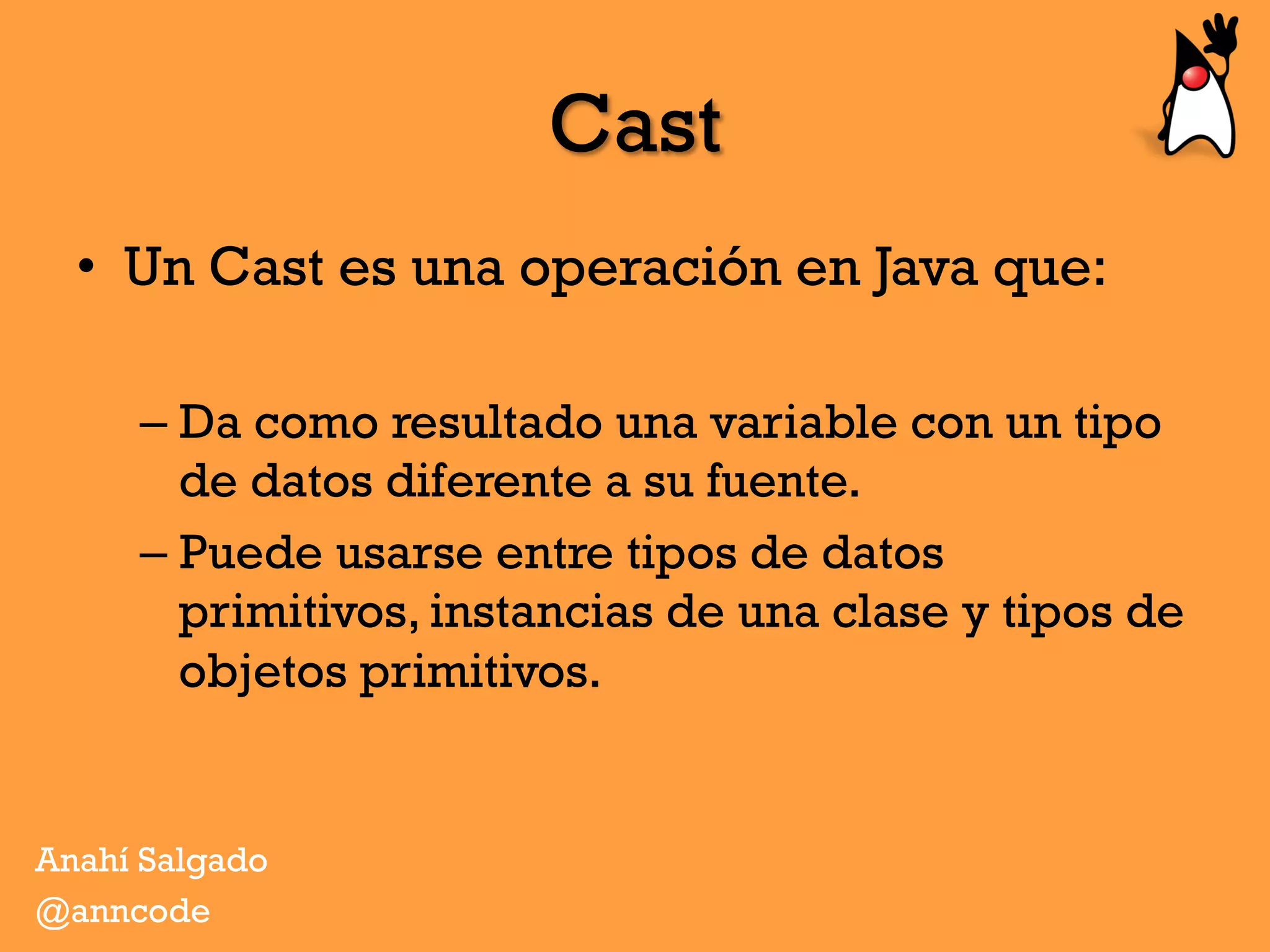 Cast
•  Un Cast es una operación en Java que:
– Da como resultado una variable con un tipo
de datos diferente a su fuente.
– Puede usarse entre tipos de datos
primitivos, instancias de una clase y tipos de
objetos primitivos.
Anahí Salgado
@anncode
 