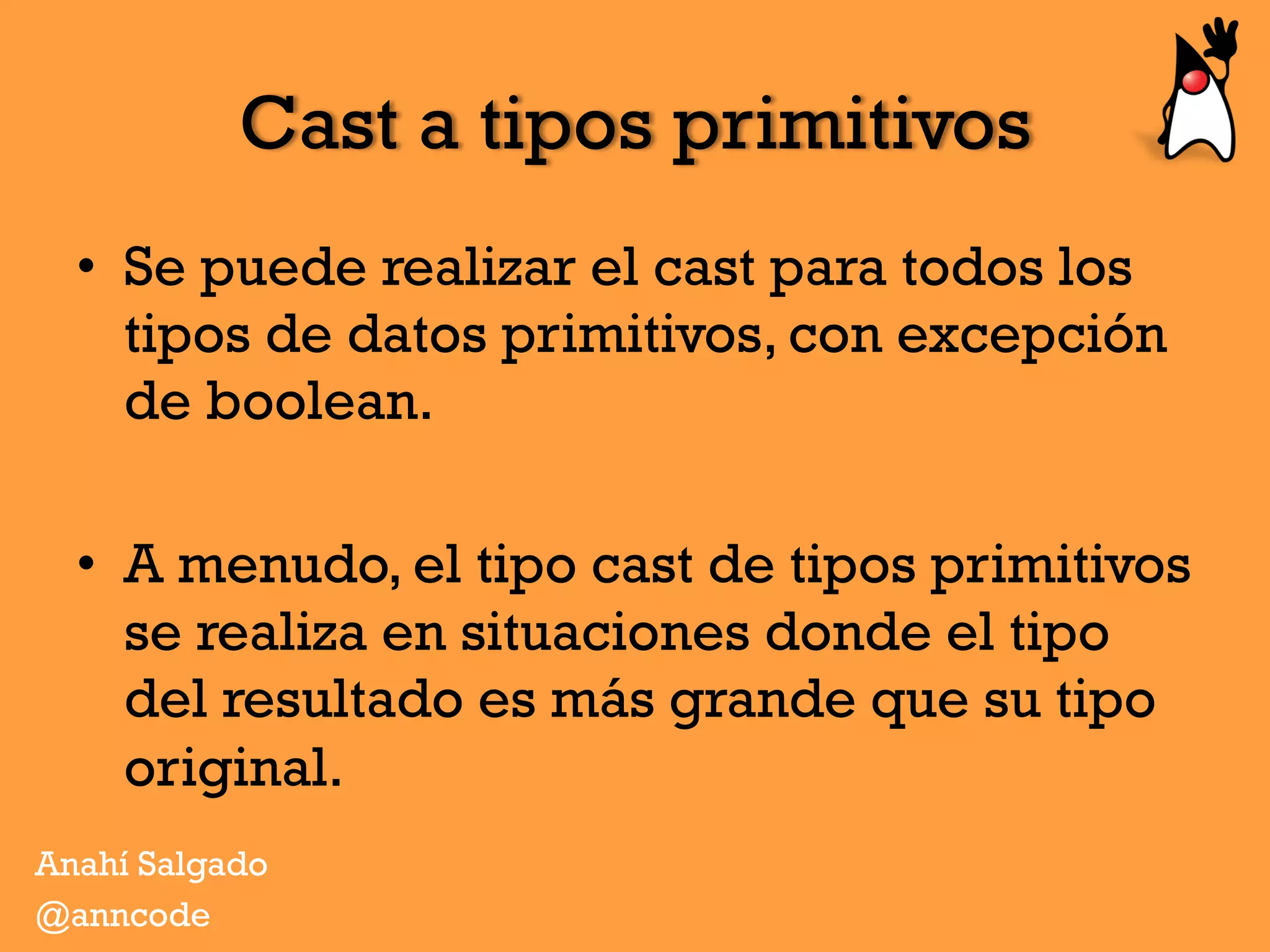 Cast a tipos primitivos
•  Se puede realizar el cast para todos los
tipos de datos primitivos, con excepción
de boolean.
•  A menudo, el tipo cast de tipos primitivos
se realiza en situaciones donde el tipo
del resultado es más grande que su tipo
original.
Anahí Salgado
@anncode
 