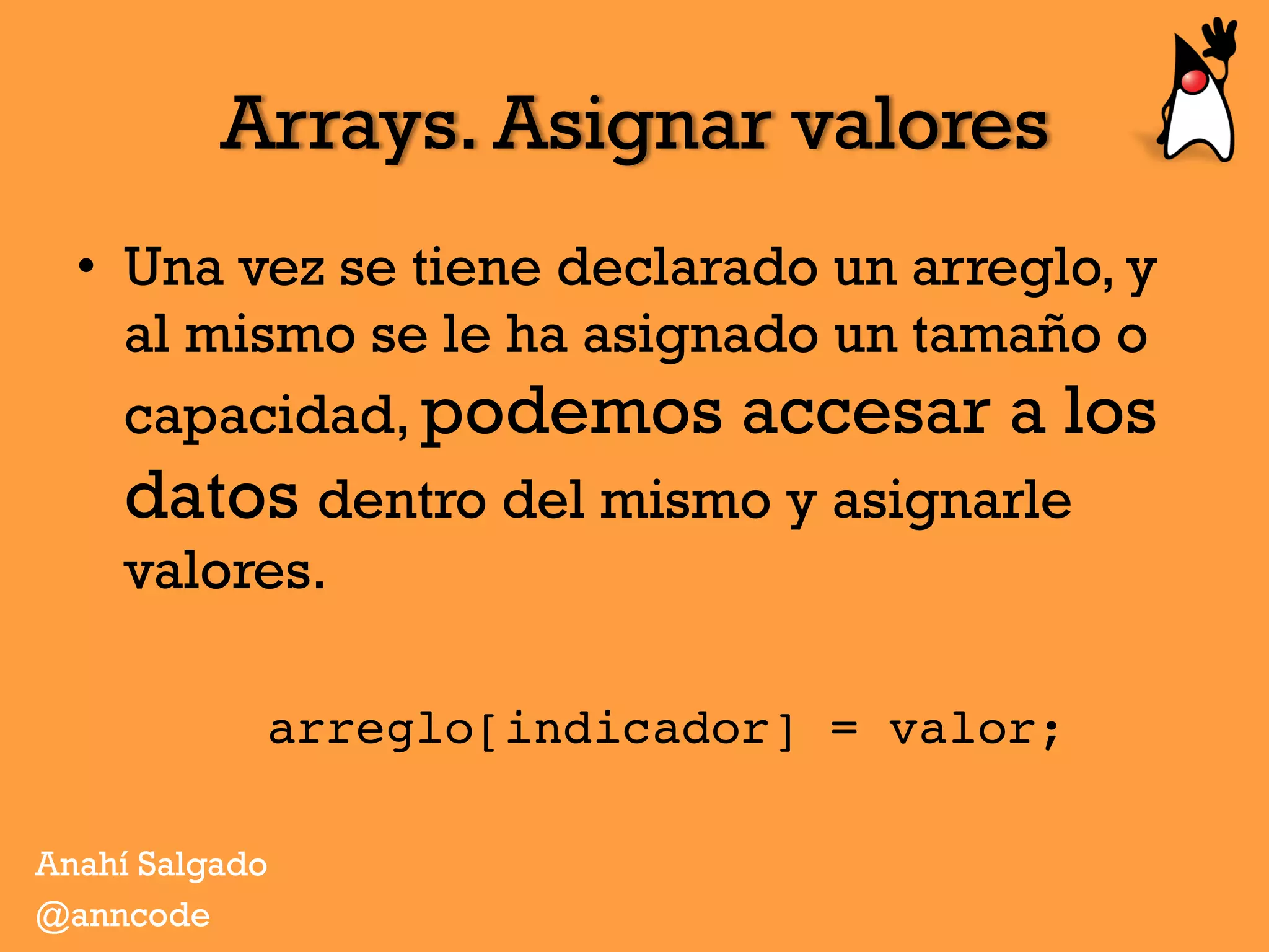 Arrays. Asignar valores
•  Una vez se tiene declarado un arreglo, y
al mismo se le ha asignado un tamaño o
capacidad, podemos accesar a los
datos dentro del mismo y asignarle
valores.
arreglo[indicador] = valor;
Anahí Salgado
@anncode
 