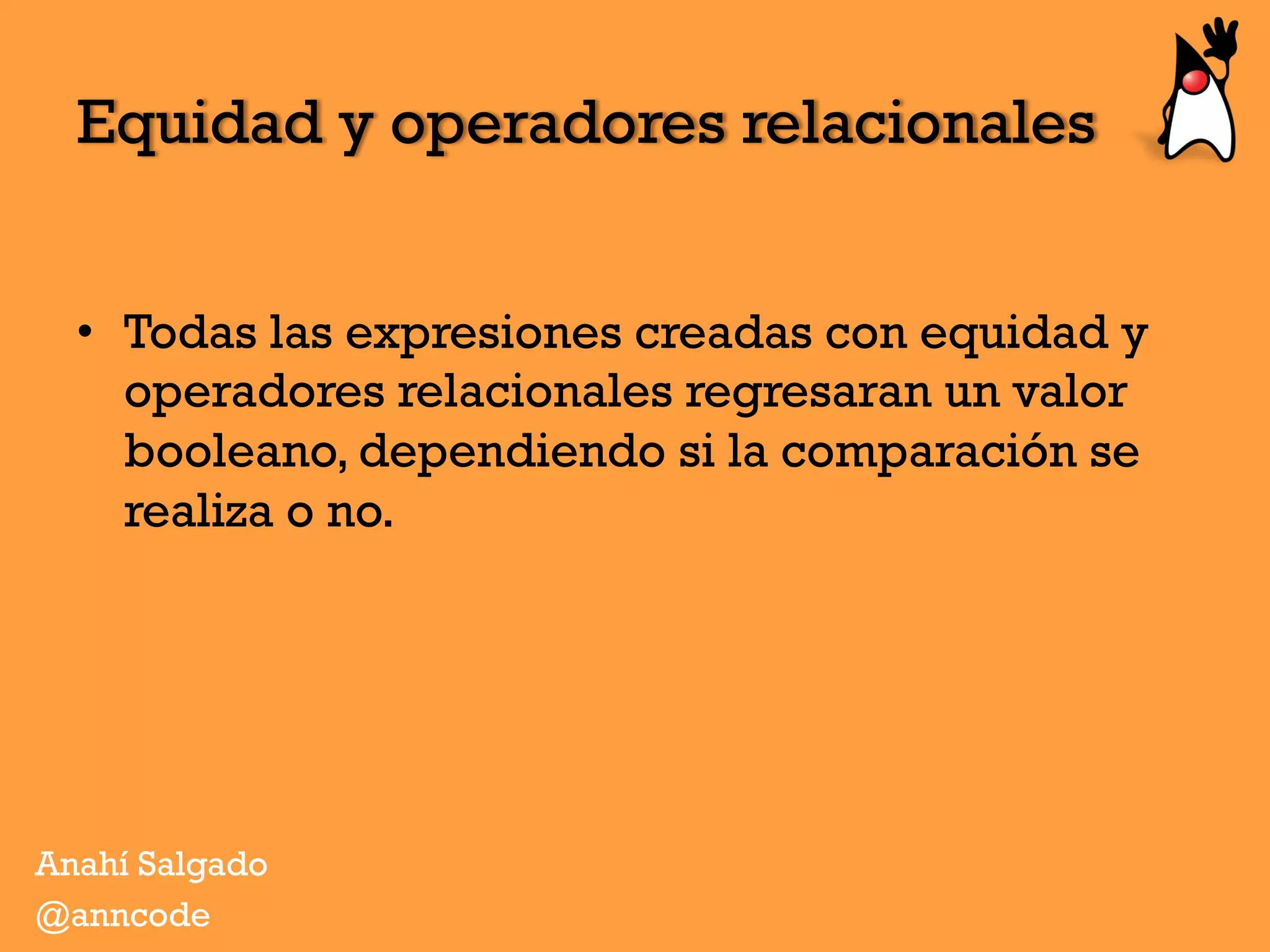 Equidad y operadores relacionales
•  Todas las expresiones creadas con equidad y
operadores relacionales regresaran un valor
booleano, dependiendo si la comparación se
realiza o no.
Anahí Salgado
@anncode
 