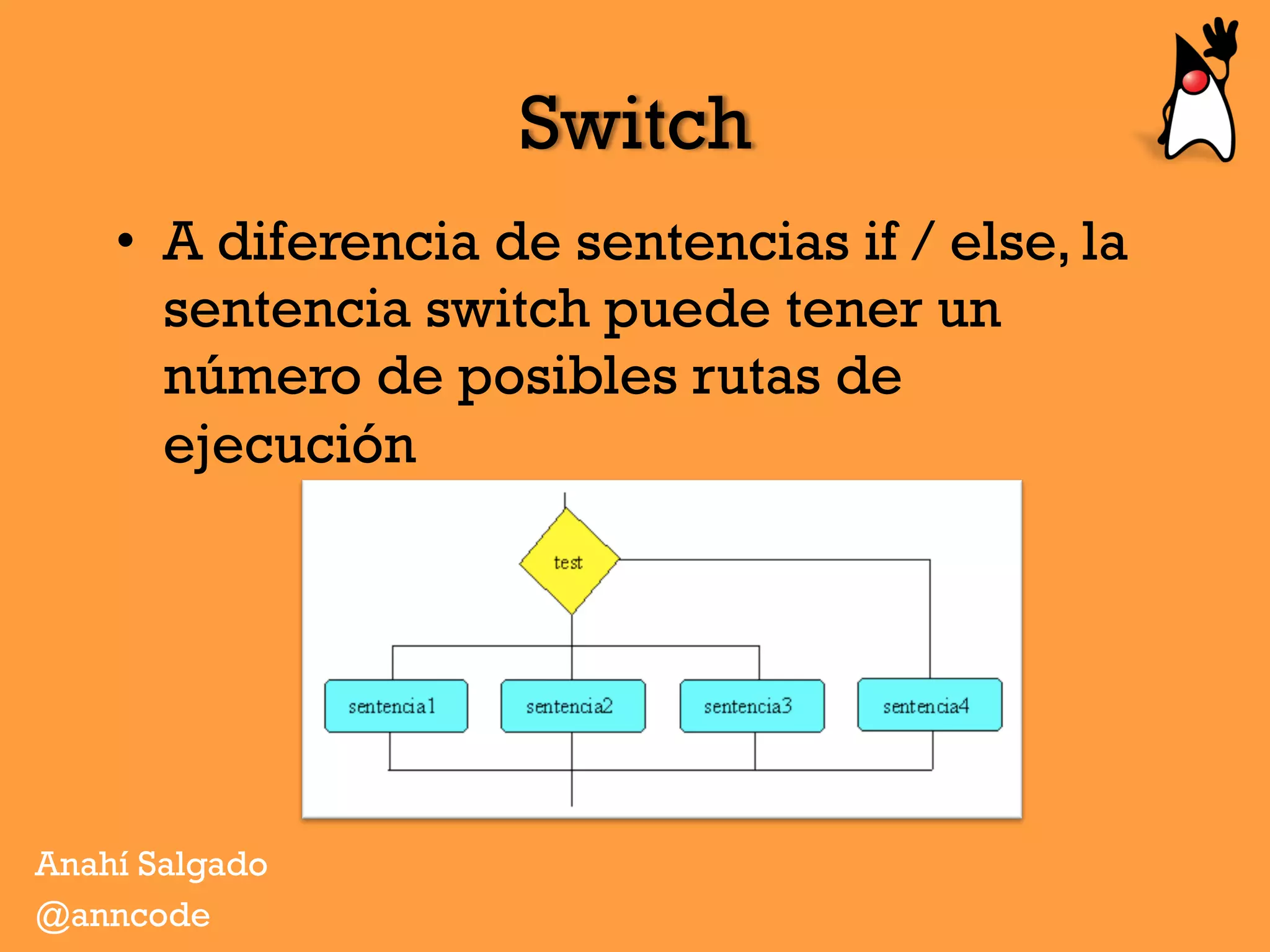 Switch
•  A diferencia de sentencias if / else, la
sentencia switch puede tener un
número de posibles rutas de
ejecución
Anahí Salgado
@anncode
 