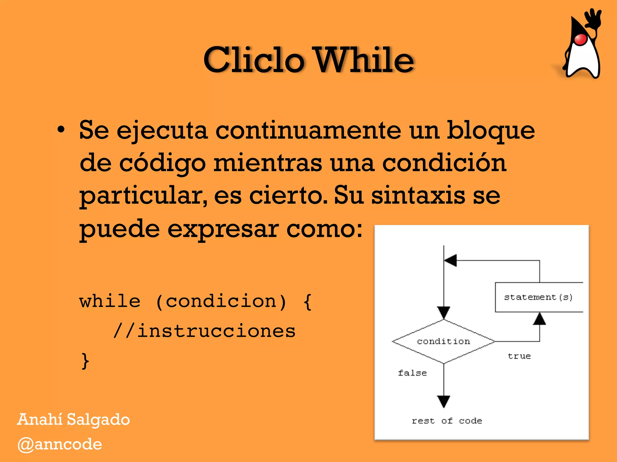 Cliclo While
•  Se ejecuta continuamente un bloque
de código mientras una condición
particular, es cierto. Su sintaxis se
puede expresar como:
while (condicion) {
//instrucciones
}
Anahí Salgado
@anncode
 