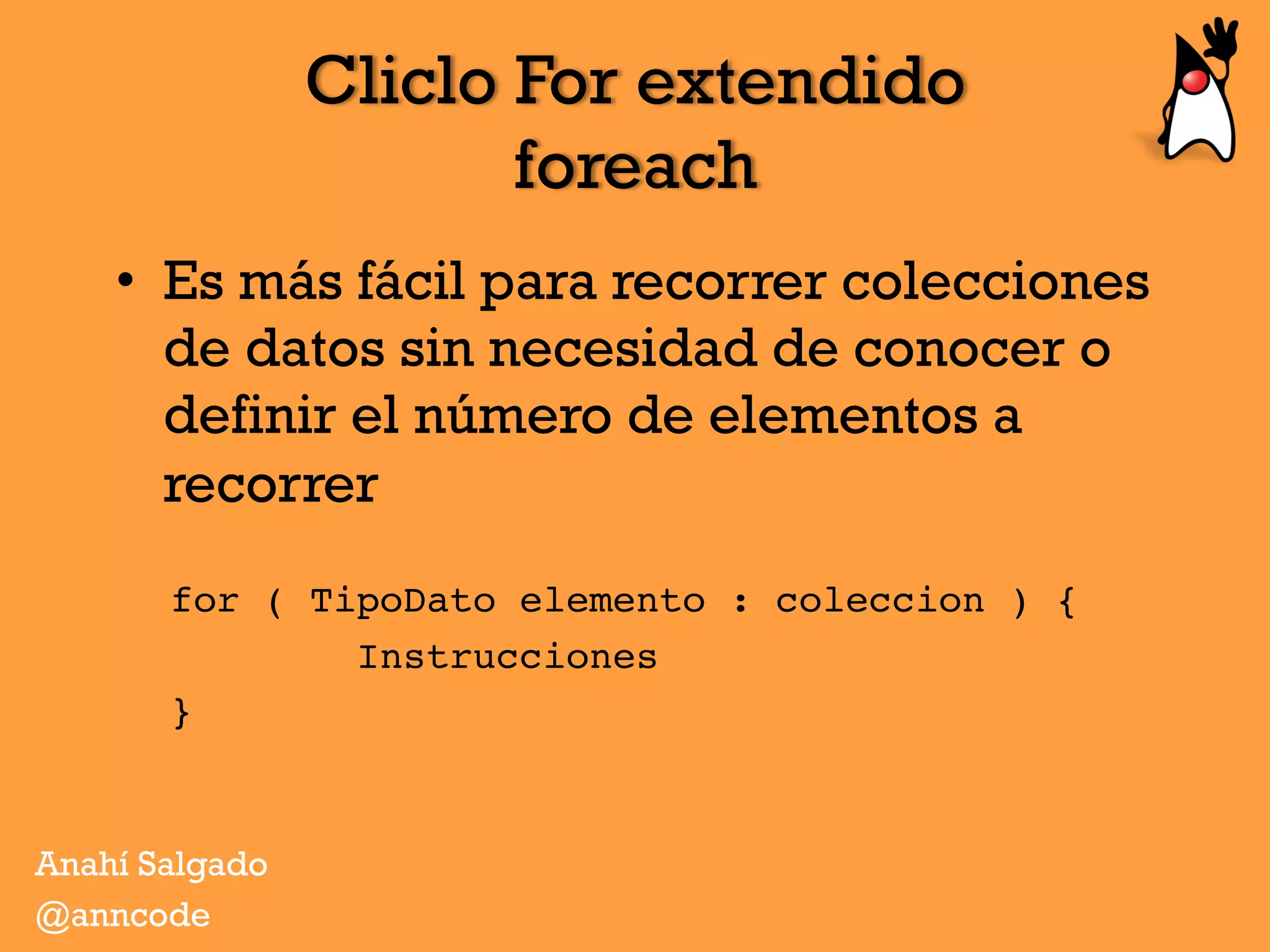 Cliclo For extendido
foreach
•  Es más fácil para recorrer colecciones
de datos sin necesidad de conocer o
definir el número de elementos a
recorrer
for ( TipoDato elemento : coleccion ) {
        Instrucciones
}
Anahí Salgado
@anncode
 