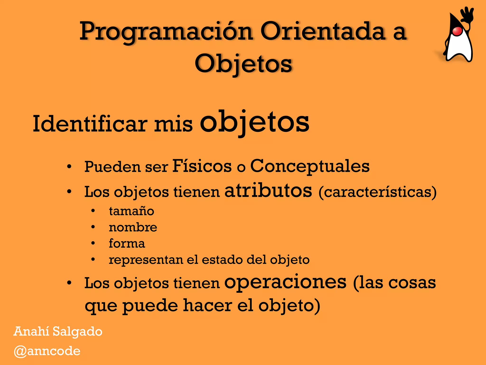 Programación Orientada a
Objetos
Identificar mis objetos
Anahí Salgado
@anncode
•  Pueden ser Físicos o Conceptuales
•  Los objetos tienen atributos (características)
•  tamaño
•  nombre
•  forma
•  representan el estado del objeto
•  Los objetos tienen operaciones (las cosas
que puede hacer el objeto)
 