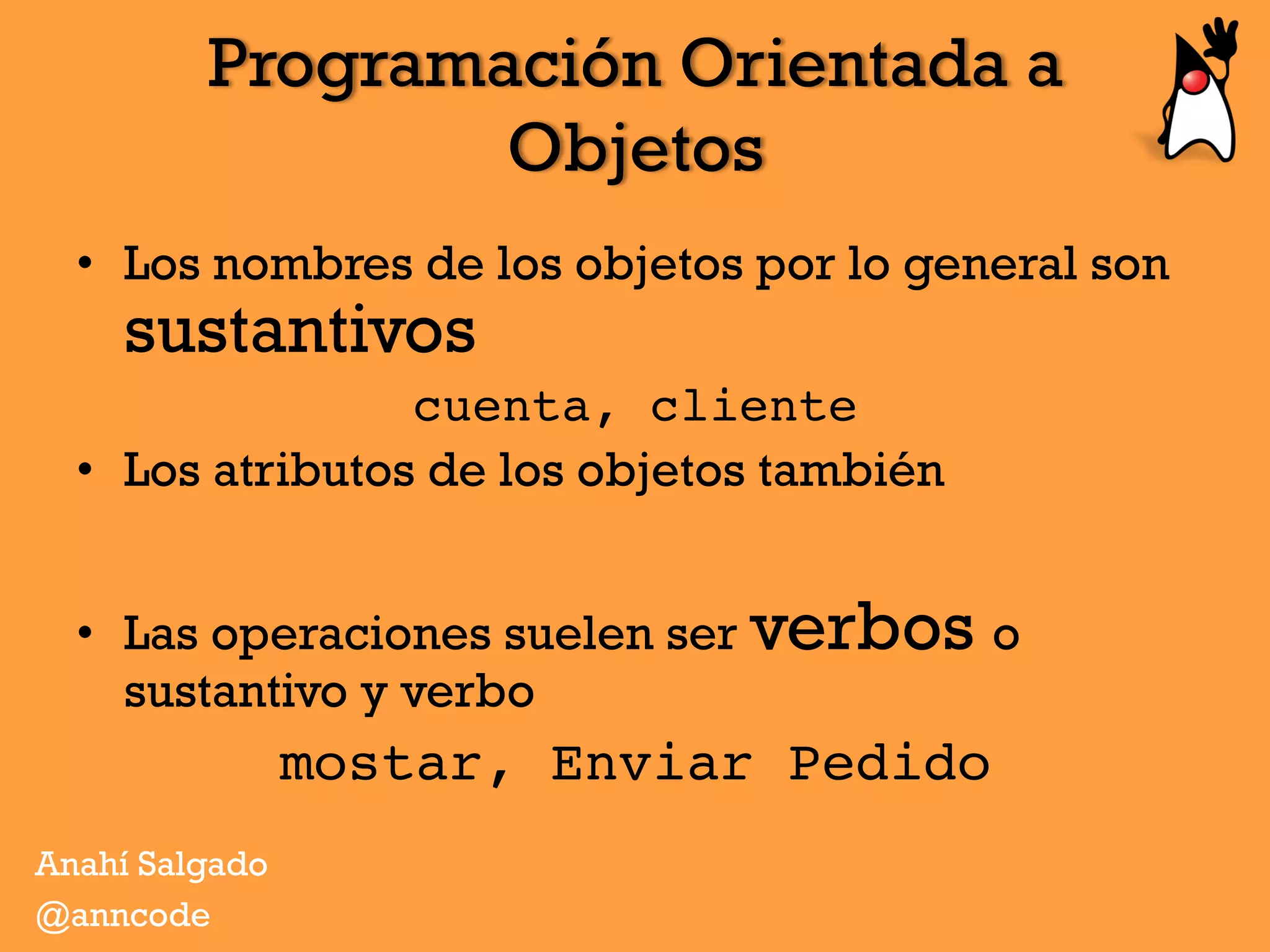 Programación Orientada a
Objetos
Anahí Salgado
@anncode
•  Los nombres de los objetos por lo general son
sustantivos
cuenta, cliente
•  Los atributos de los objetos también
•  Las operaciones suelen ser verbos o
sustantivo y verbo
mostar, Enviar Pedido
 