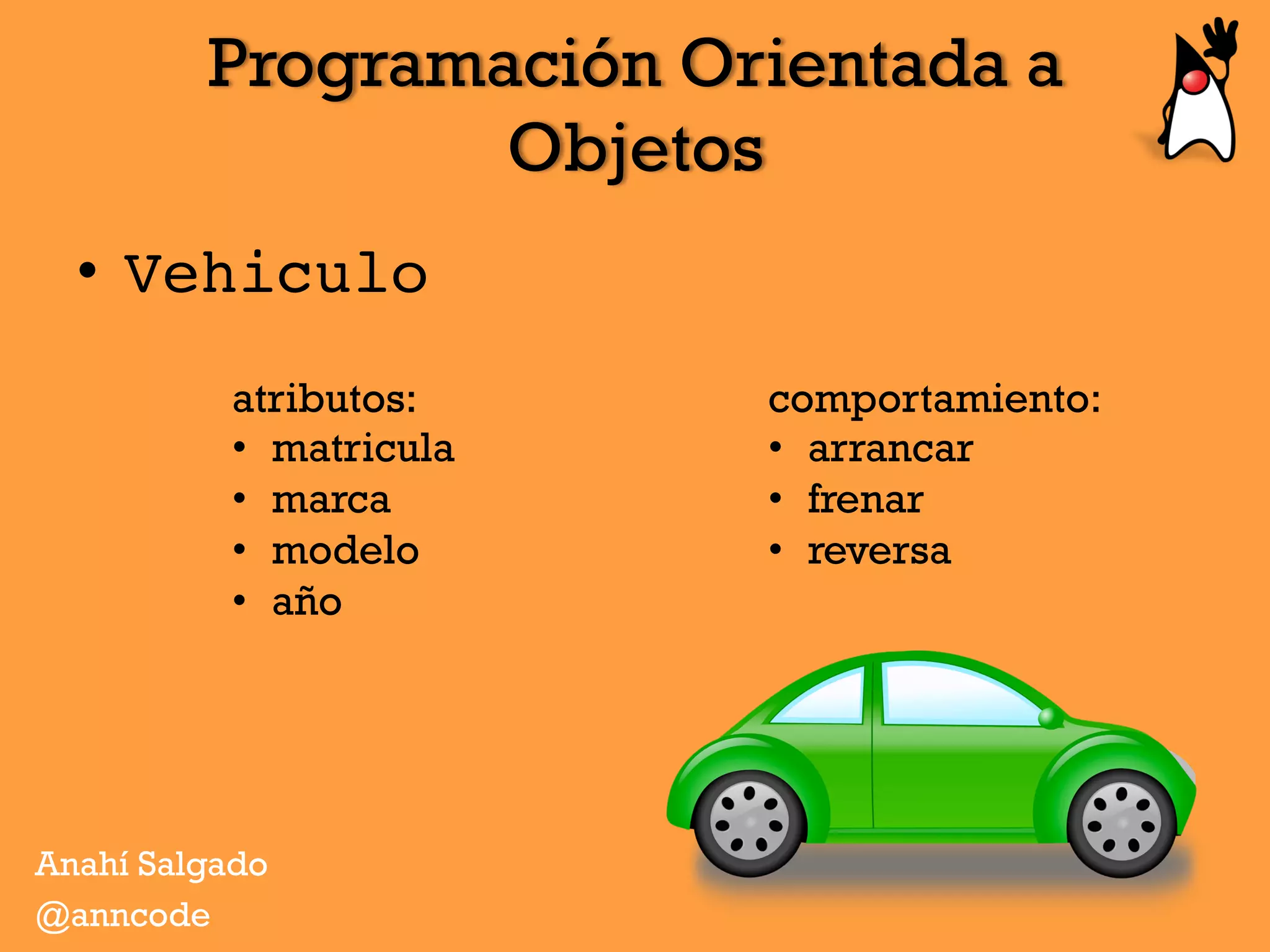 Programación Orientada a
Objetos
Anahí Salgado
@anncode
•  Vehiculo
atributos:
•  matricula
•  marca
•  modelo
•  año
comportamiento:
•  arrancar
•  frenar
•  reversa
 