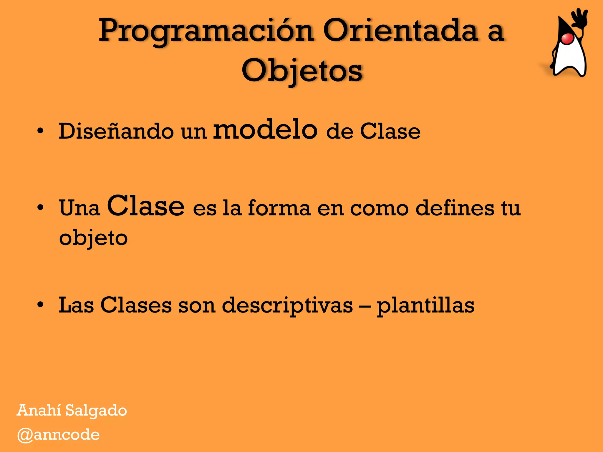 Programación Orientada a
Objetos
Anahí Salgado
@anncode
•  Diseñando un modelo de Clase
•  Una Clase es la forma en como defines tu
objeto
•  Las Clases son descriptivas – plantillas
 
