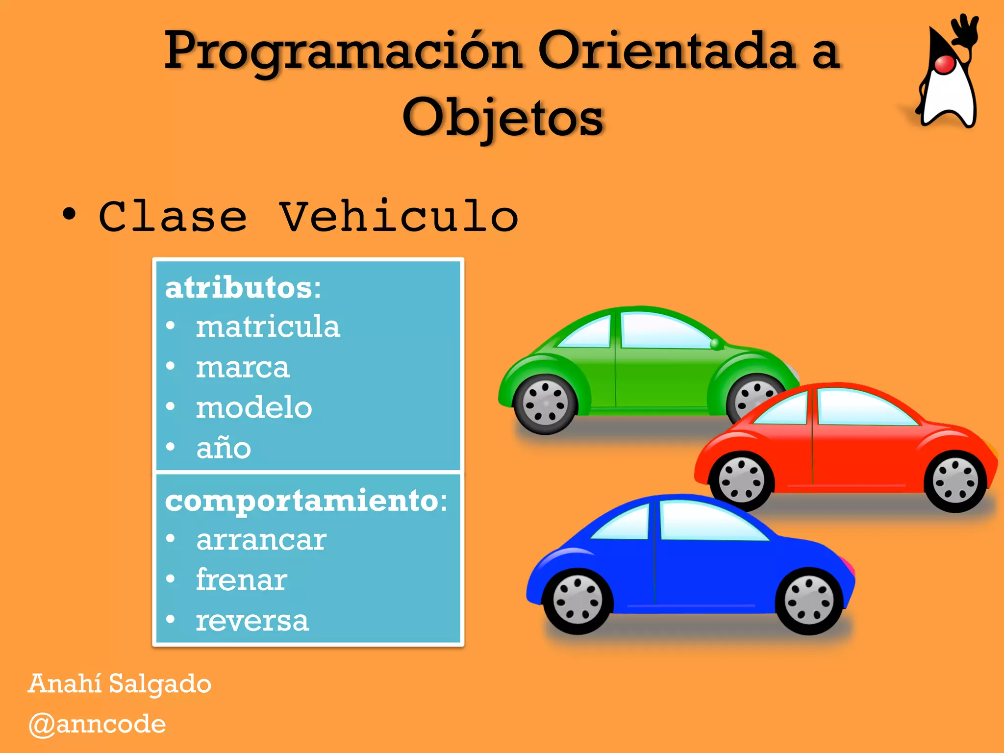 Programación Orientada a
Objetos
Anahí Salgado
@anncode
•  Clase Vehiculo
atributos:
•  matricula
•  marca
•  modelo
•  año
comportamiento:
•  arrancar
•  frenar
•  reversa
 