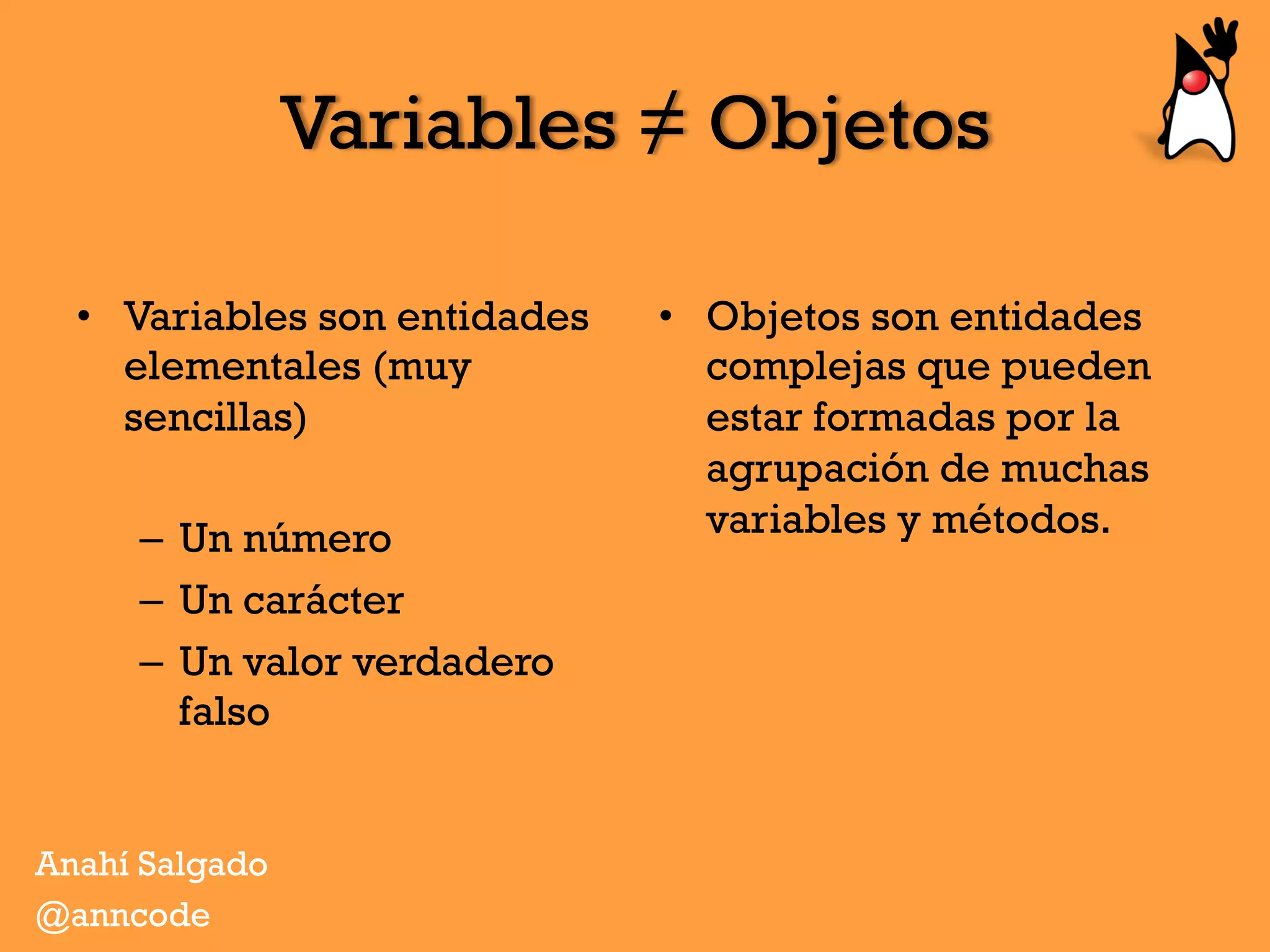 Variables ≠ Objetos
•  Variables son entidades
elementales (muy
sencillas)
–  Un número
–  Un carácter
–  Un valor verdadero
falso
•  Objetos son entidades
complejas que pueden
estar formadas por la
agrupación de muchas
variables y métodos.
Anahí Salgado
@anncode
 