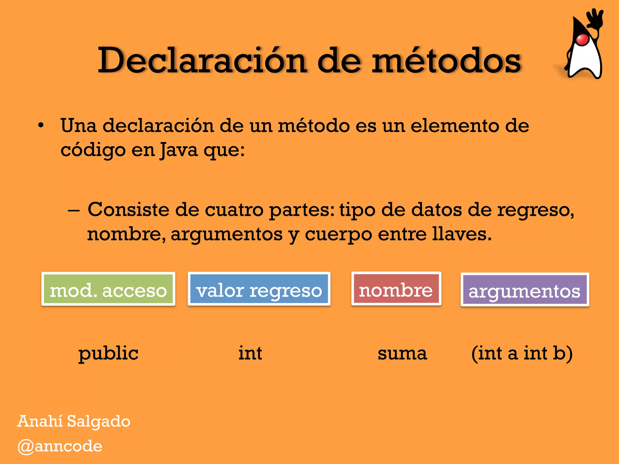 Declaración de métodos
•  Una declaración de un método es un elemento de
código en Java que:
–  Consiste de cuatro partes: tipo de datos de regreso,
nombre, argumentos y cuerpo entre llaves.
public int suma (int a int b)
Anahí Salgado
@anncode
mod. acceso valor regreso nombre argumentos
 