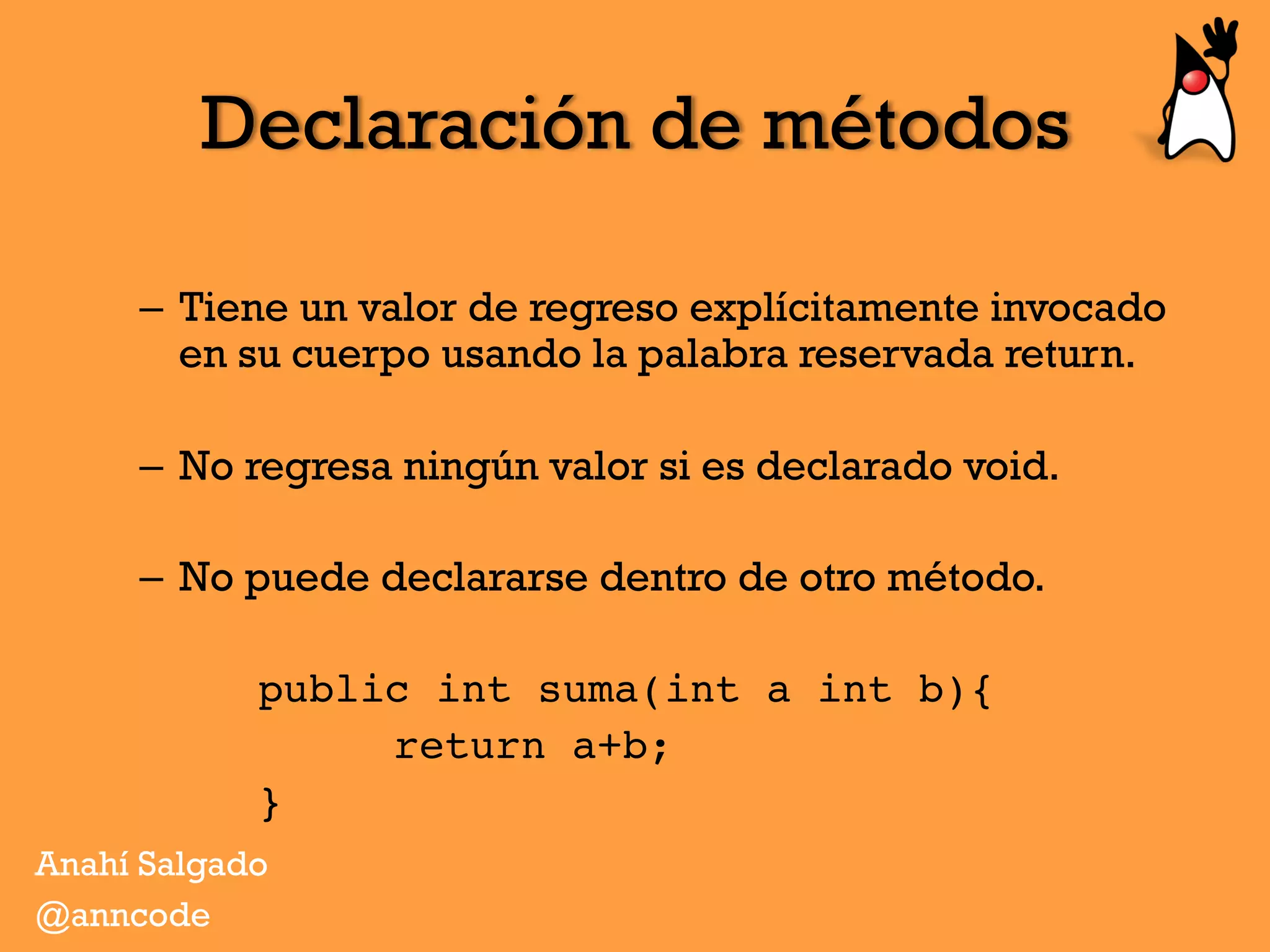 Declaración de métodos
–  Tiene un valor de regreso explícitamente invocado
en su cuerpo usando la palabra reservada return.
–  No regresa ningún valor si es declarado void.
–  No puede declararse dentro de otro método.
public int suma(int a int b){
return a+b;
}
Anahí Salgado
@anncode
 