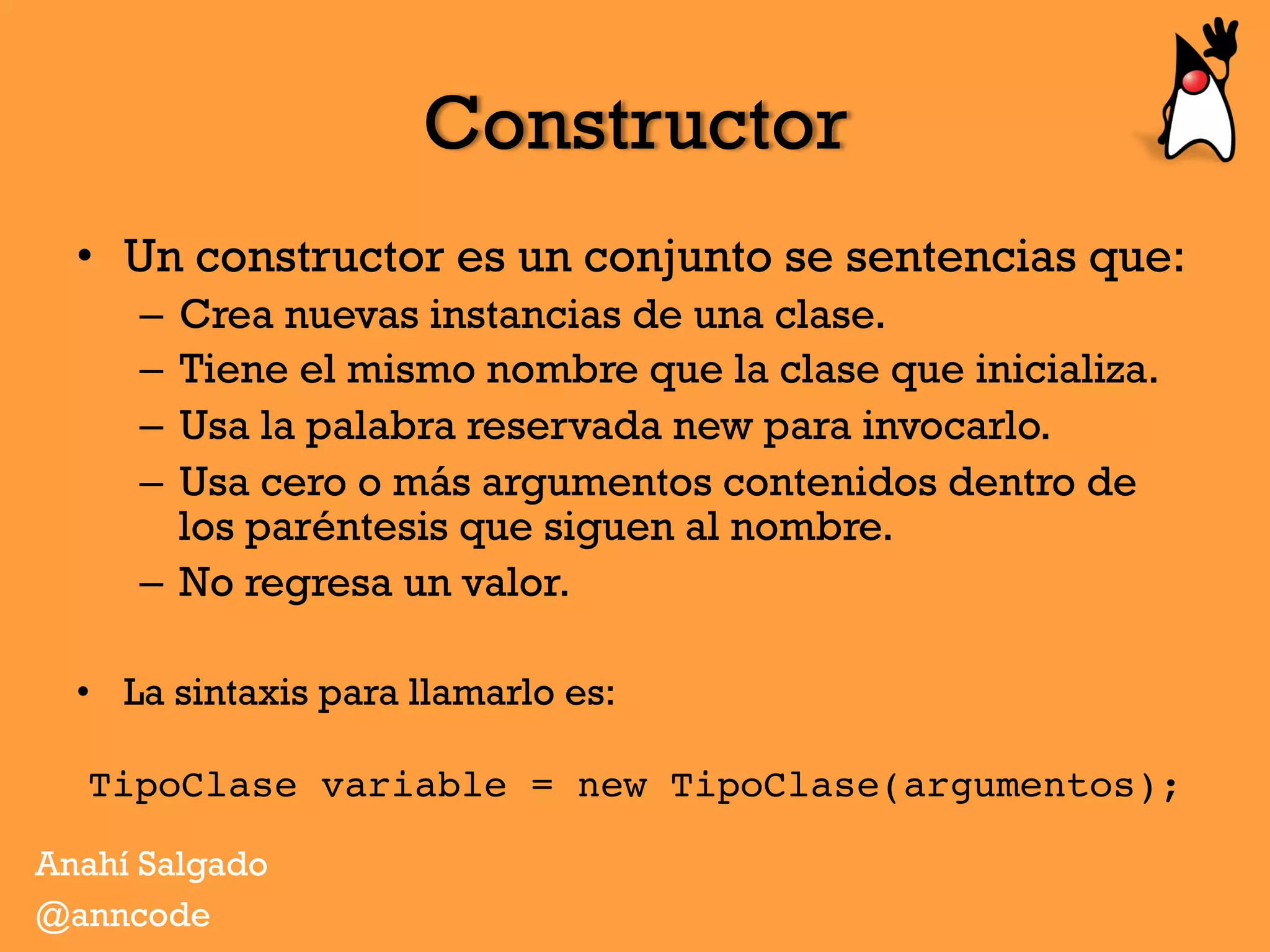 Constructor
Anahí Salgado
@anncode
•  Un constructor es un conjunto se sentencias que:
–  Crea nuevas instancias de una clase.
–  Tiene el mismo nombre que la clase que inicializa.
–  Usa la palabra reservada new para invocarlo.
–  Usa cero o más argumentos contenidos dentro de
los paréntesis que siguen al nombre.
–  No regresa un valor.
•  La sintaxis para llamarlo es:
TipoClase variable = new TipoClase(argumentos);
 