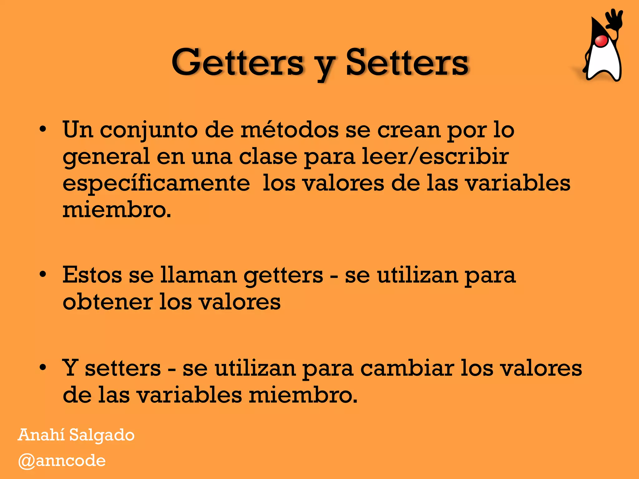 Getters y Setters
•  Un conjunto de métodos se crean por lo
general en una clase para leer/escribir
específicamente los valores de las variables
miembro.
•  Estos se llaman getters - se utilizan para
obtener los valores
•  Y setters - se utilizan para cambiar los valores
de las variables miembro.
Anahí Salgado
@anncode
 
