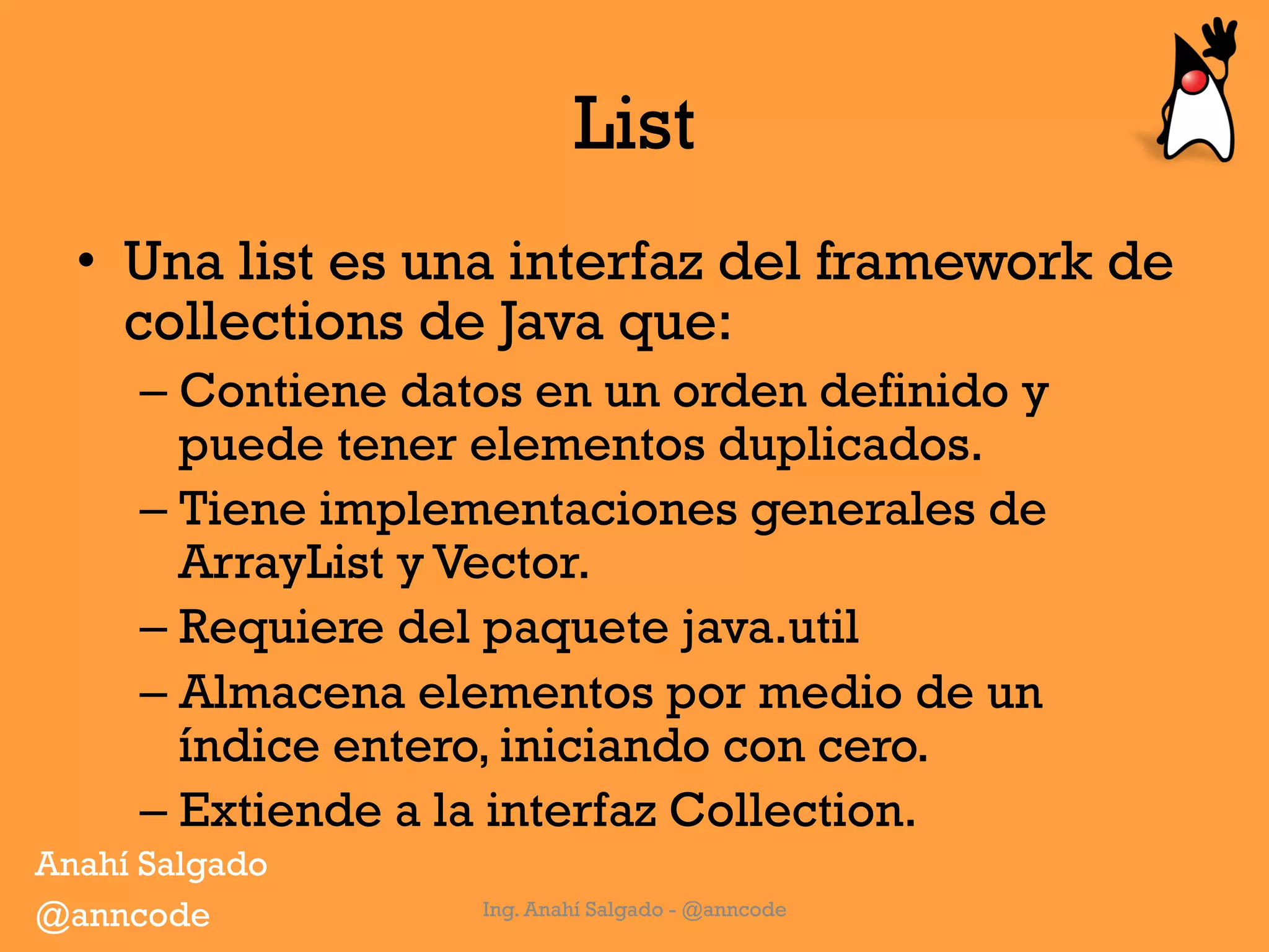 List
•  Una list es una interfaz del framework de
collections de Java que:
– Contiene datos en un orden definido y
puede tener elementos duplicados.
– Tiene implementaciones generales de
ArrayList y Vector.
– Requiere del paquete java.util
– Almacena elementos por medio de un
índice entero, iniciando con cero.
– Extiende a la interfaz Collection.
Ing. Anahí Salgado - @anncode
Anahí Salgado
@anncode
 