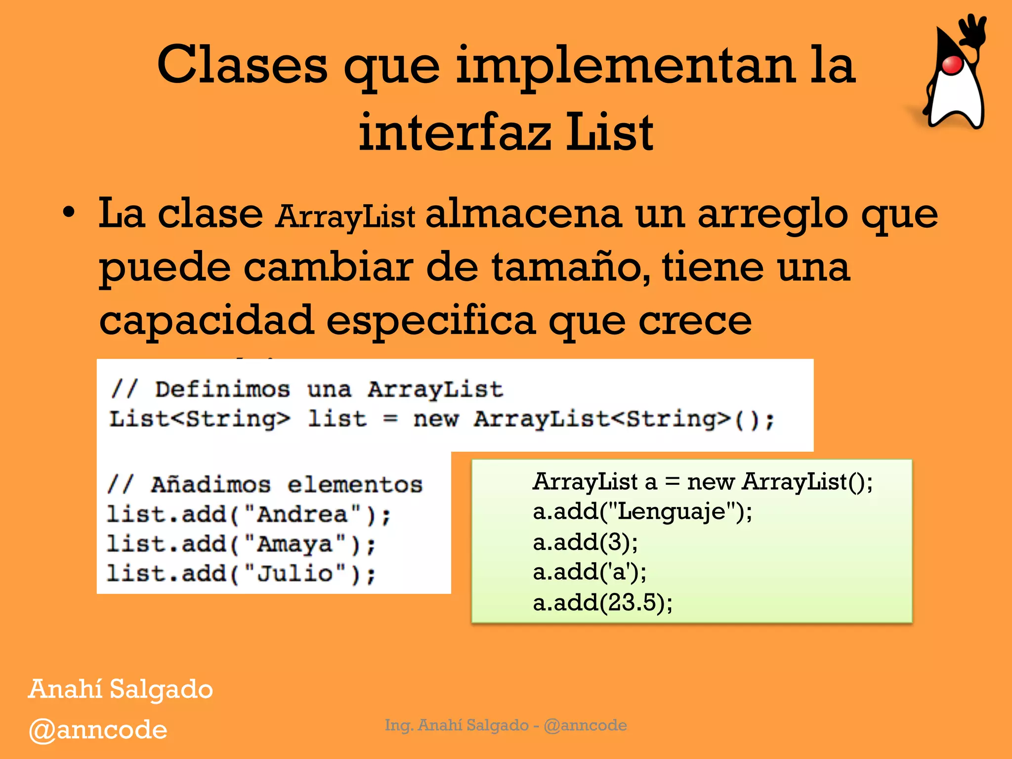Clases que implementan la
interfaz List
•  La clase ArrayList almacena un arreglo que
puede cambiar de tamaño, tiene una
capacidad especifica que crece
automáticamente.
Ing. Anahí Salgado - @anncode
ArrayList a = new ArrayList();
a.add("Lenguaje");
a.add(3);
a.add('a');
a.add(23.5);
Anahí Salgado
@anncode
 
