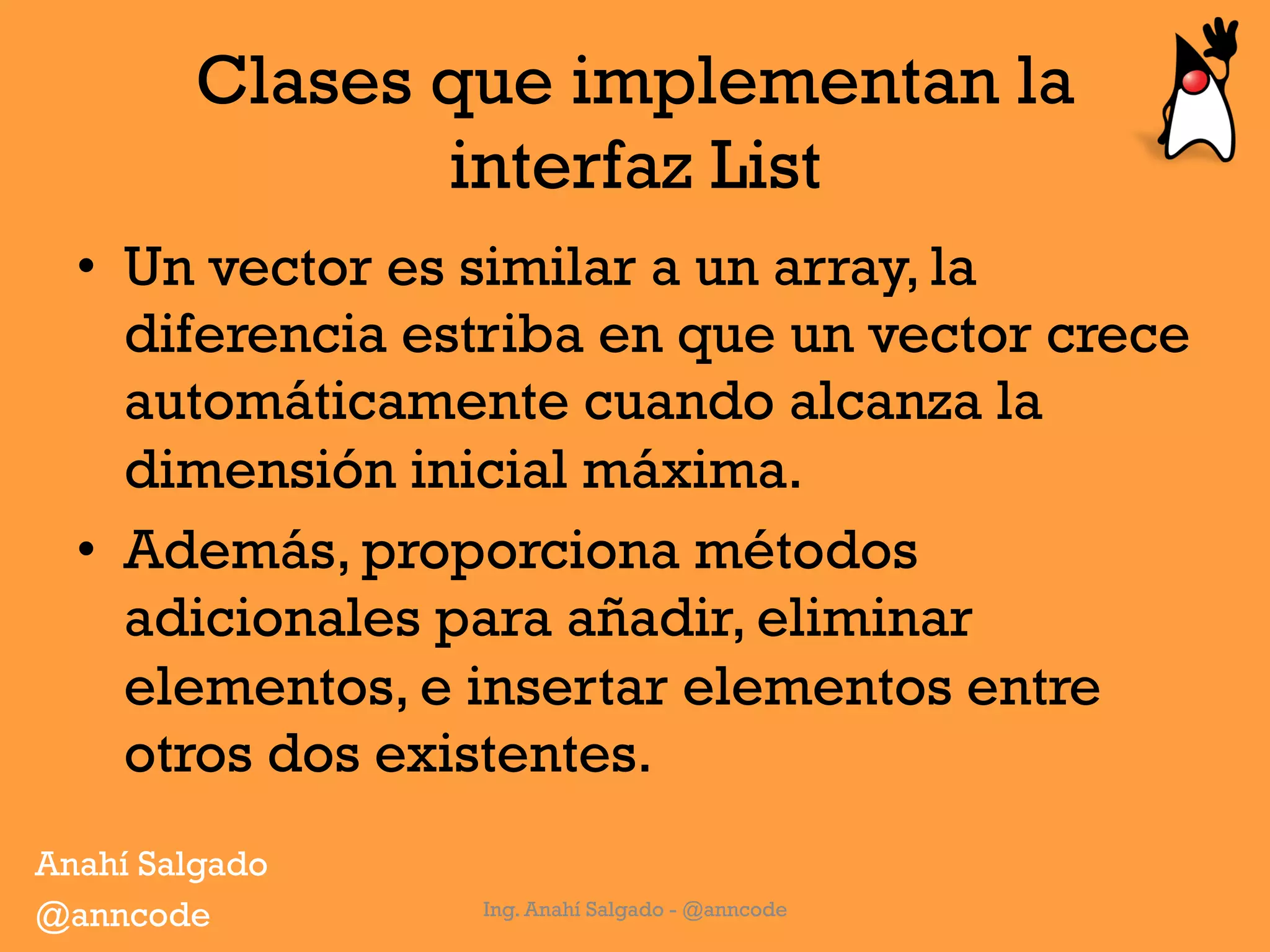 Clases que implementan la
interfaz List
•  Un vector es similar a un array, la
diferencia estriba en que un vector crece
automáticamente cuando alcanza la
dimensión inicial máxima.
•  Además, proporciona métodos
adicionales para añadir, eliminar
elementos, e insertar elementos entre
otros dos existentes.
Ing. Anahí Salgado - @anncode
Anahí Salgado
@anncode
 