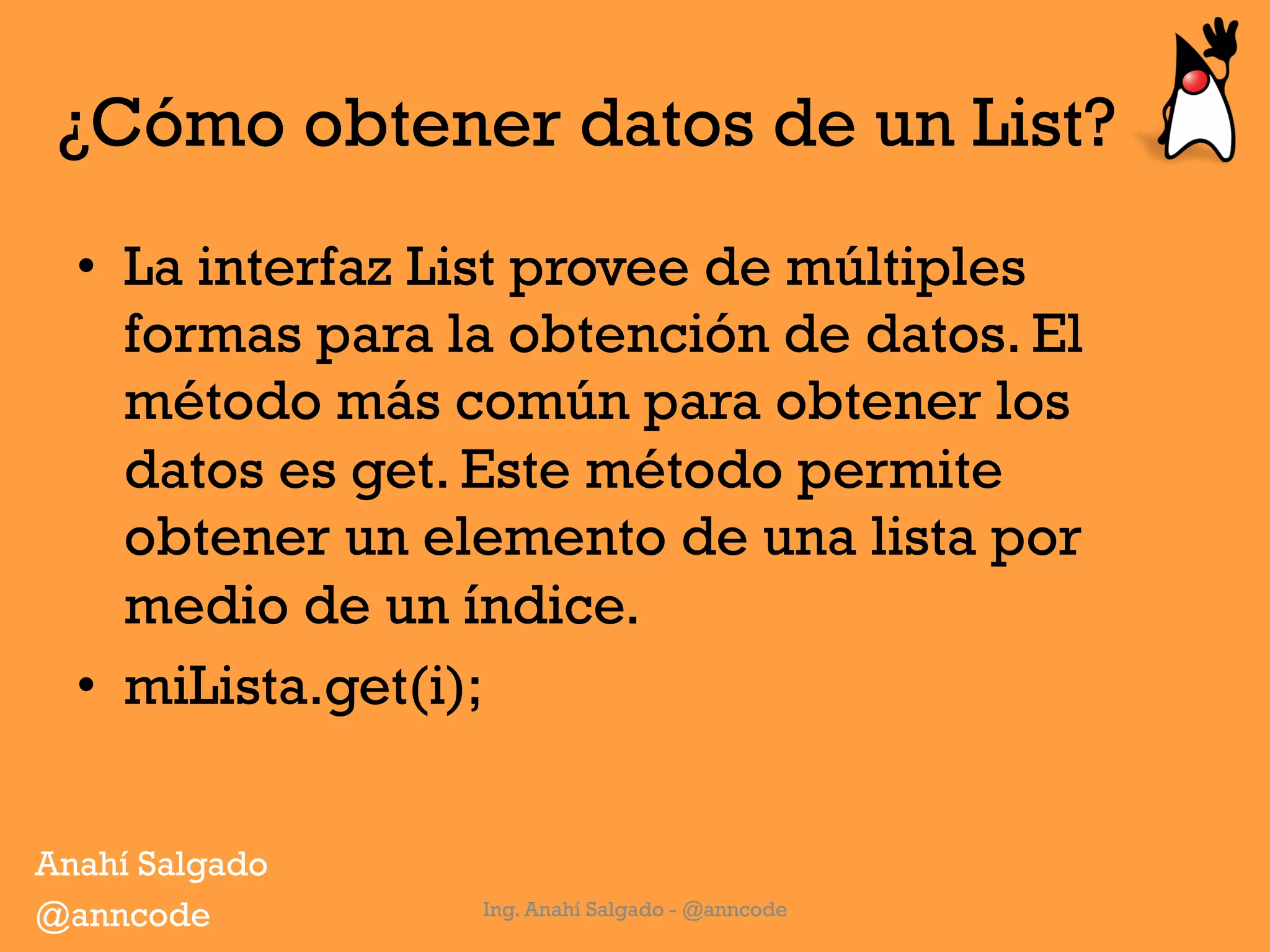 ¿Cómo obtener datos de un List?
•  La interfaz List provee de múltiples
formas para la obtención de datos. El
método más común para obtener los
datos es get. Este método permite
obtener un elemento de una lista por
medio de un índice.
•  miLista.get(i);
Ing. Anahí Salgado - @anncode
Anahí Salgado
@anncode
 