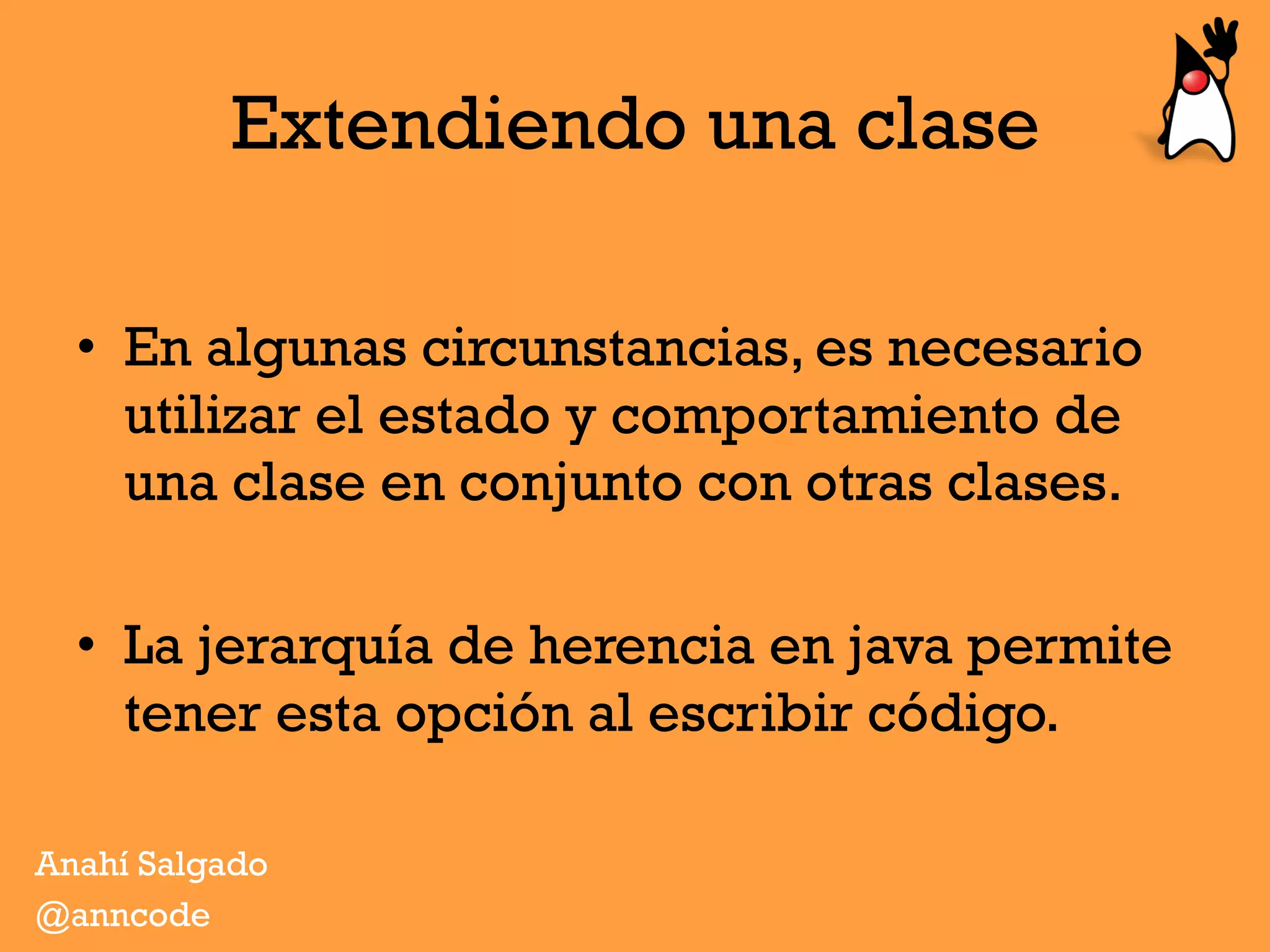 Extendiendo una clase
•  En algunas circunstancias, es necesario
utilizar el estado y comportamiento de
una clase en conjunto con otras clases.
•  La jerarquía de herencia en java permite
tener esta opción al escribir código.
Anahí Salgado
@anncode
 