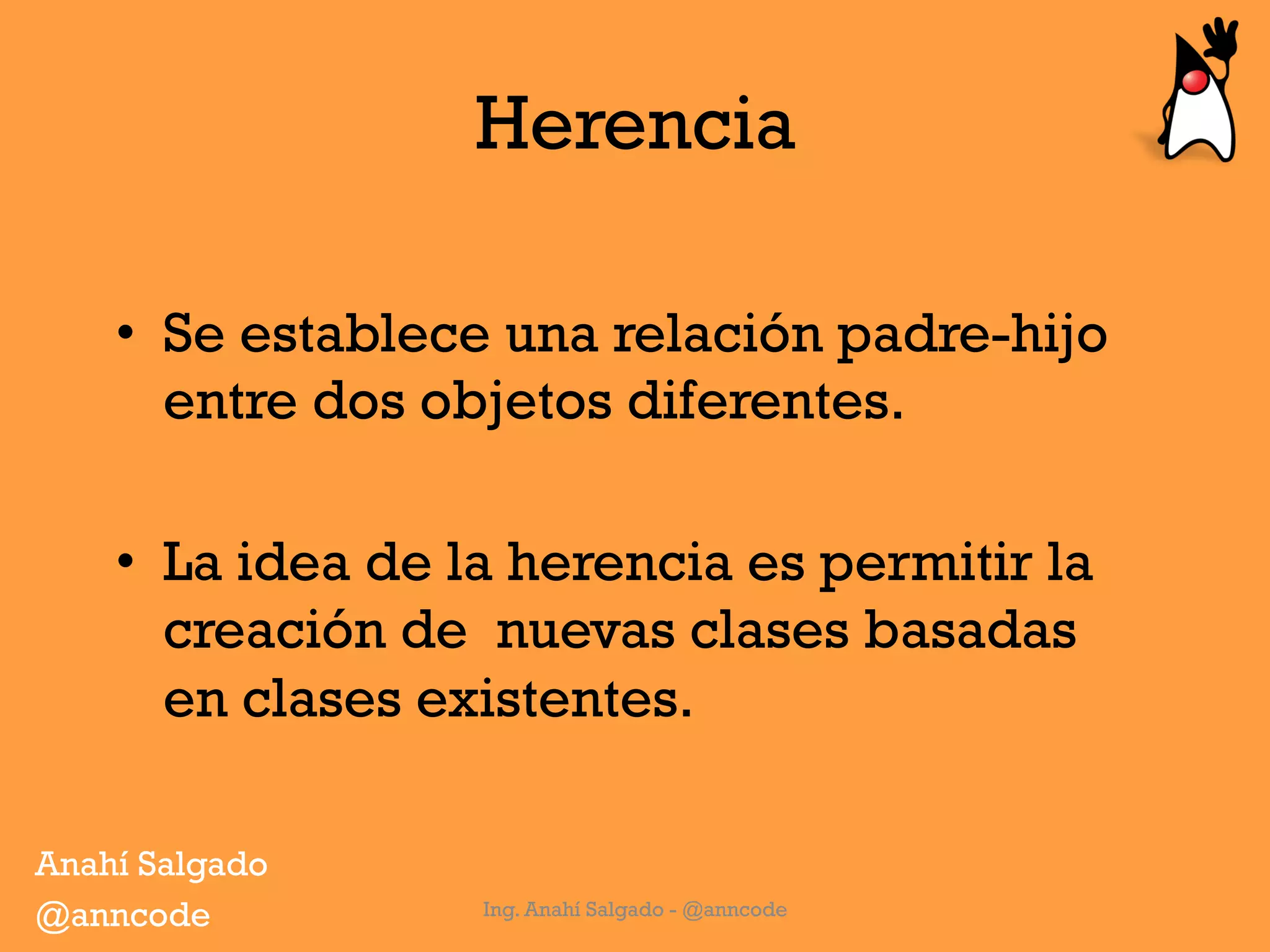 Herencia
Ing. Anahí Salgado - @anncode
•  Se establece una relación padre-hijo
entre dos objetos diferentes.
•  La idea de la herencia es permitir la
creación de nuevas clases basadas
en clases existentes.
Anahí Salgado
@anncode
 