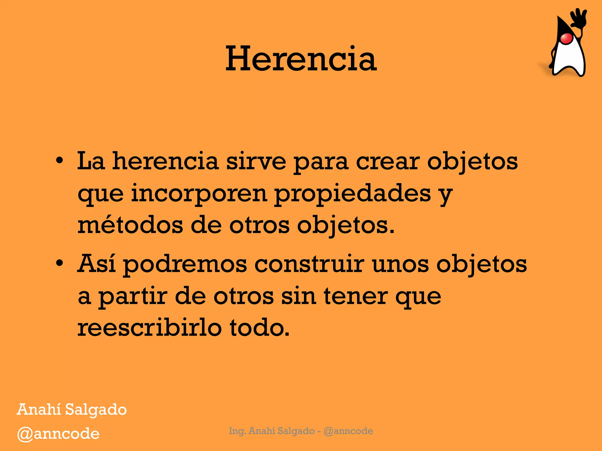 Herencia
Ing. Anahí Salgado - @anncode
•  La herencia sirve para crear objetos
que incorporen propiedades y
métodos de otros objetos.
•  Así podremos construir unos objetos
a partir de otros sin tener que
reescribirlo todo.
Anahí Salgado
@anncode
 