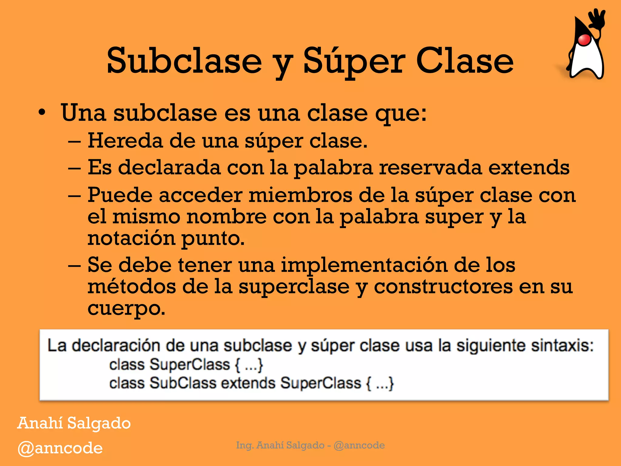 Subclase y Súper Clase
•  Una subclase es una clase que:
–  Hereda de una súper clase.
–  Es declarada con la palabra reservada extends
–  Puede acceder miembros de la súper clase con
el mismo nombre con la palabra super y la
notación punto.
–  Se debe tener una implementación de los
métodos de la superclase y constructores en su
cuerpo.
Ing. Anahí Salgado - @anncode
Anahí Salgado
@anncode
 