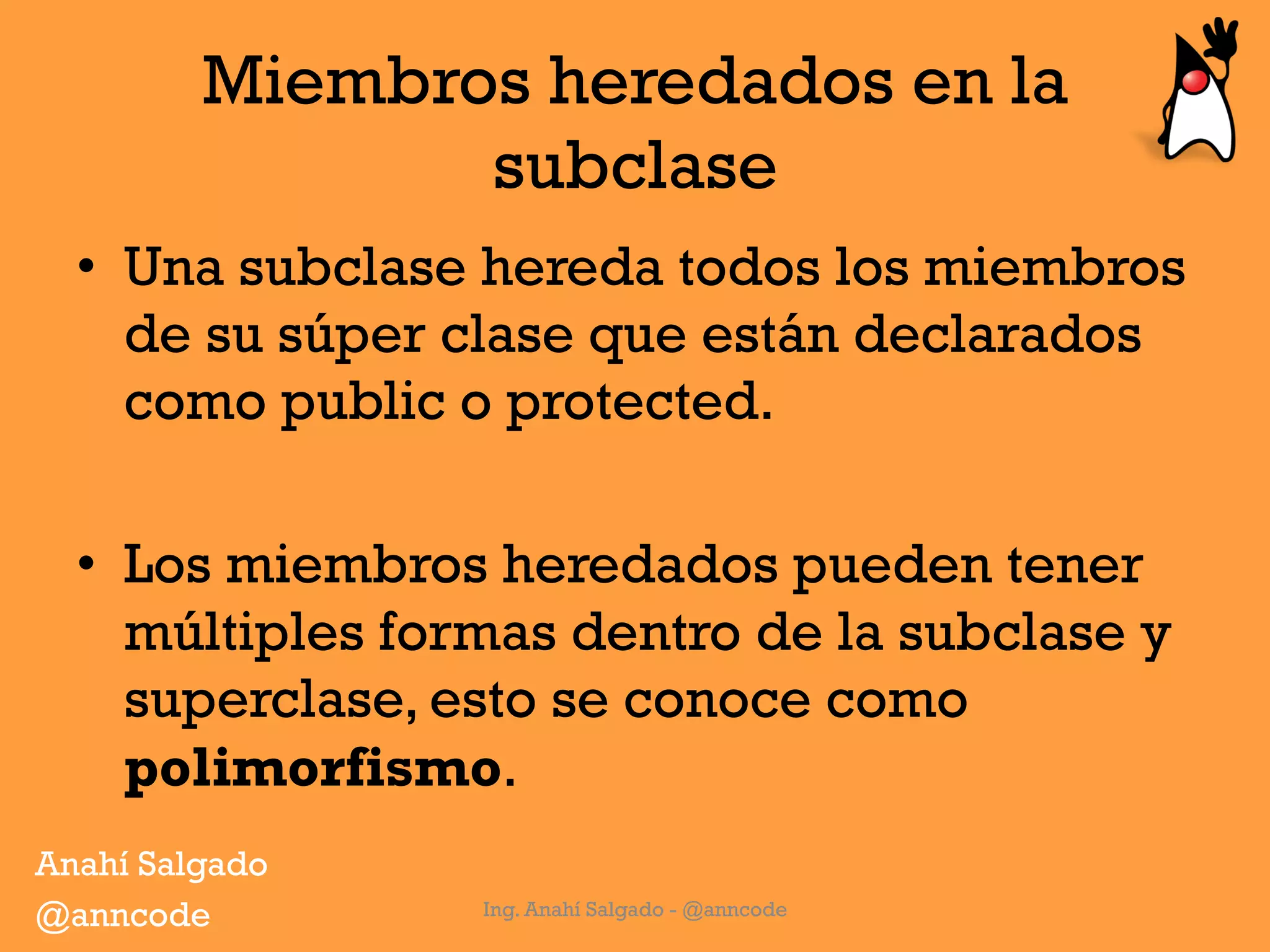 Miembros heredados en la
subclase
•  Una subclase hereda todos los miembros
de su súper clase que están declarados
como public o protected.
•  Los miembros heredados pueden tener
múltiples formas dentro de la subclase y
superclase, esto se conoce como
polimorfismo.
Ing. Anahí Salgado - @anncode
Anahí Salgado
@anncode
 