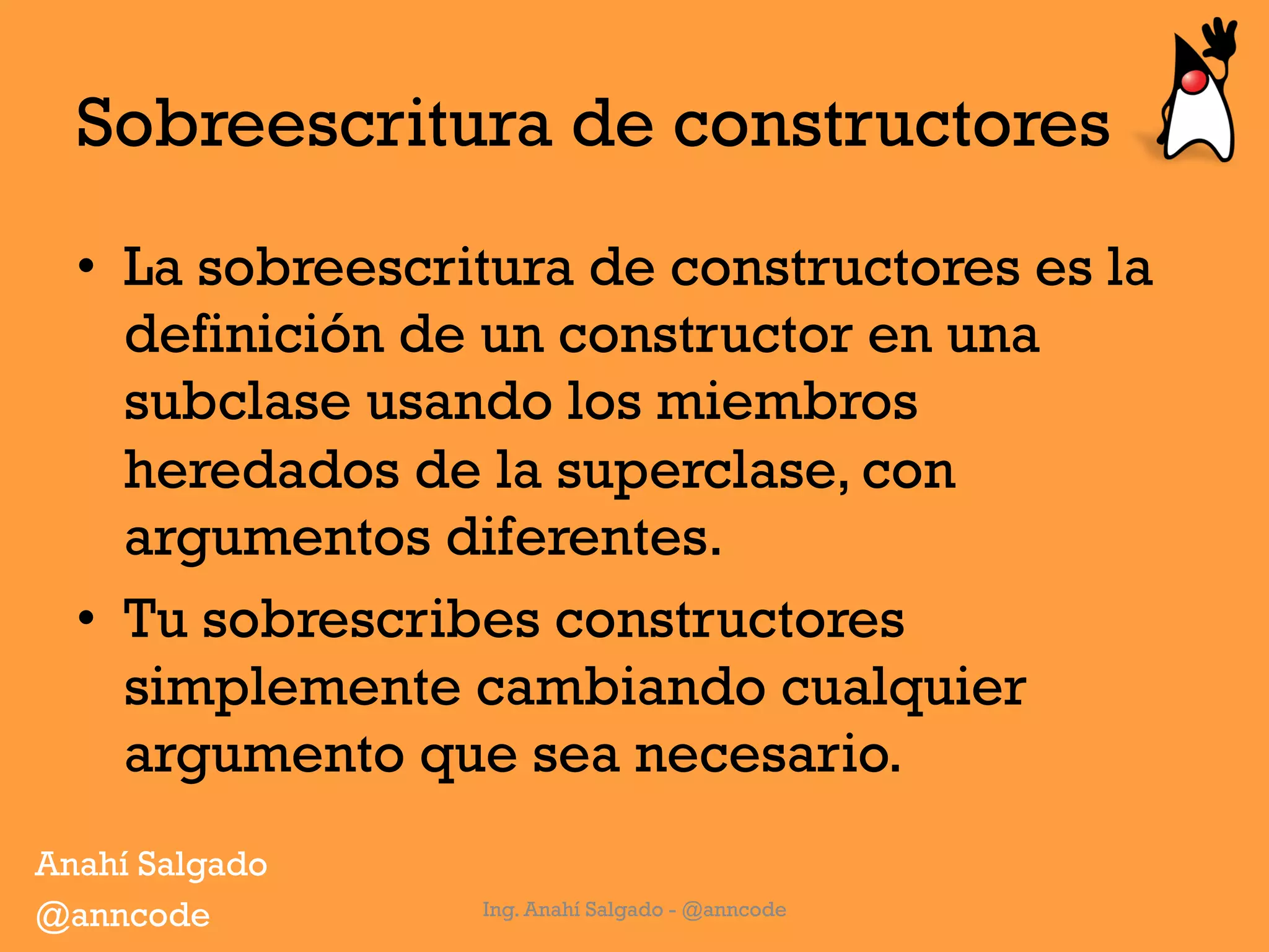 Sobreescritura de constructores
•  La sobreescritura de constructores es la
definición de un constructor en una
subclase usando los miembros
heredados de la superclase, con
argumentos diferentes.
•  Tu sobrescribes constructores
simplemente cambiando cualquier
argumento que sea necesario.
Ing. Anahí Salgado - @anncode
Anahí Salgado
@anncode
 