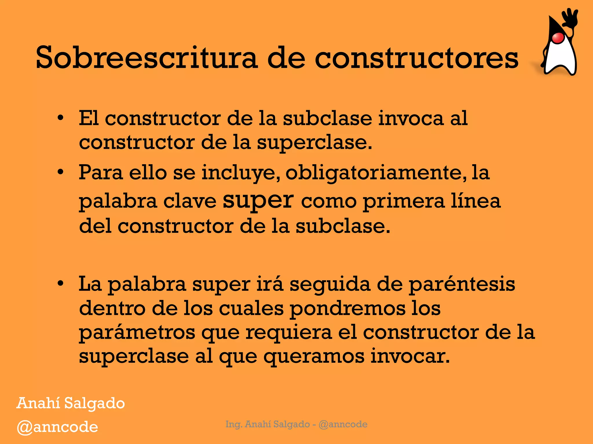 Sobreescritura de constructores
•  El constructor de la subclase invoca al
constructor de la superclase.
•  Para ello se incluye, obligatoriamente, la
palabra clave super como primera línea
del constructor de la subclase.
•  La palabra super irá seguida de paréntesis
dentro de los cuales pondremos los
parámetros que requiera el constructor de la
superclase al que queramos invocar.
Ing. Anahí Salgado - @anncode
Anahí Salgado
@anncode
 