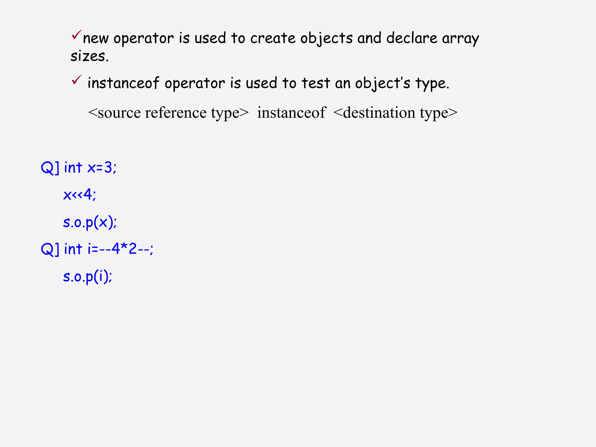 new operator is used to create objects and declare array
sizes.
 instanceof operator is used to test an object’s type.
<source reference type> instanceof <destination type>
Q] int x=3;
x<<4;
s.o.p(x);
Q] int i=--4*2--;
s.o.p(i);
 