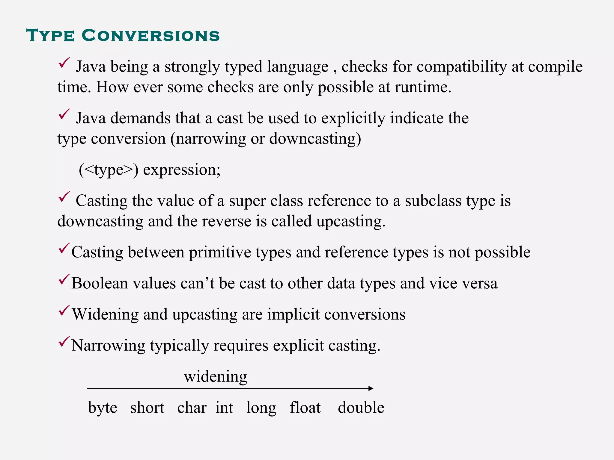 Type Conversions
 Java being a strongly typed language , checks for compatibility at compile
time. How ever some checks are only possible at runtime.
 Java demands that a cast be used to explicitly indicate the
type conversion (narrowing or downcasting)
(<type>) expression;
 Casting the value of a super class reference to a subclass type is
downcasting and the reverse is called upcasting.
Casting between primitive types and reference types is not possible
Boolean values can’t be cast to other data types and vice versa
Widening and upcasting are implicit conversions
Narrowing typically requires explicit casting.
widening
byte short char int long float double
 