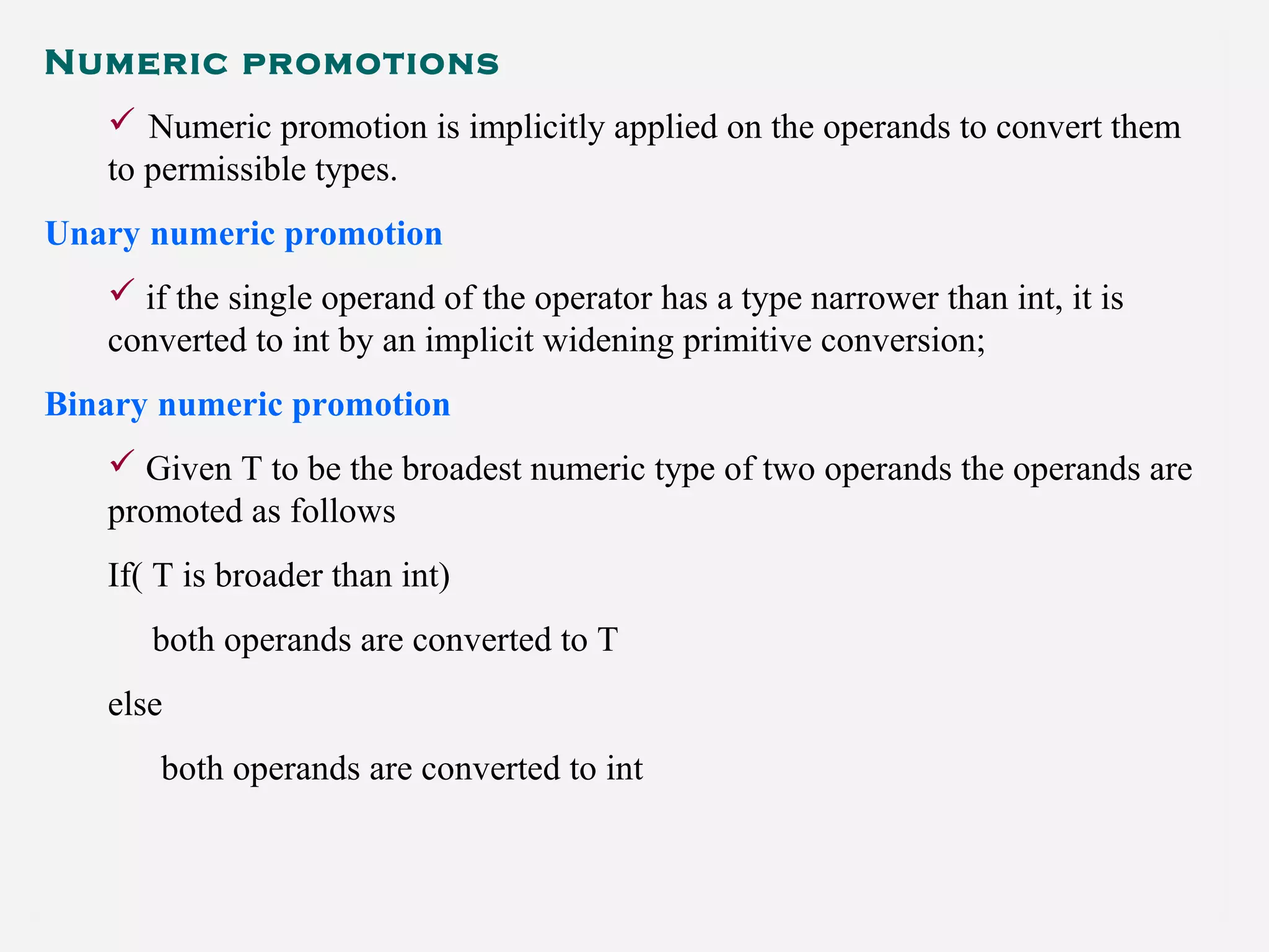 Numeric promotions
 Numeric promotion is implicitly applied on the operands to convert them
to permissible types.
Unary numeric promotion
 if the single operand of the operator has a type narrower than int, it is
converted to int by an implicit widening primitive conversion;
Binary numeric promotion
 Given T to be the broadest numeric type of two operands the operands are
promoted as follows
If( T is broader than int)
both operands are converted to T
else
both operands are converted to int
 