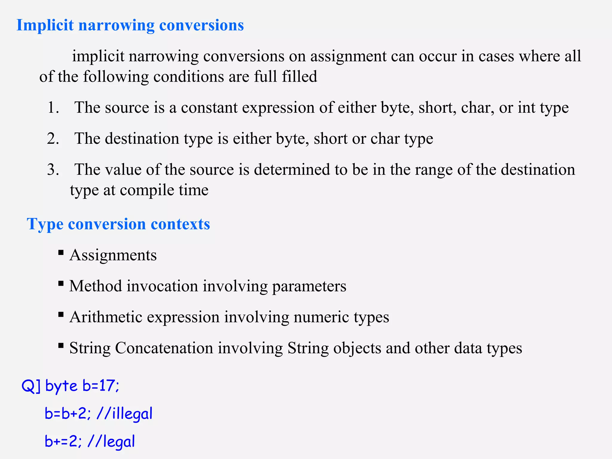 Implicit narrowing conversions
implicit narrowing conversions on assignment can occur in cases where all
of the following conditions are full filled
1. The source is a constant expression of either byte, short, char, or int type
2. The destination type is either byte, short or char type
3. The value of the source is determined to be in the range of the destination
type at compile time
Type conversion contexts
 Assignments
 Method invocation involving parameters
 Arithmetic expression involving numeric types
 String Concatenation involving String objects and other data types
Q] byte b=17;
b=b+2; //illegal
b+=2; //legal
 