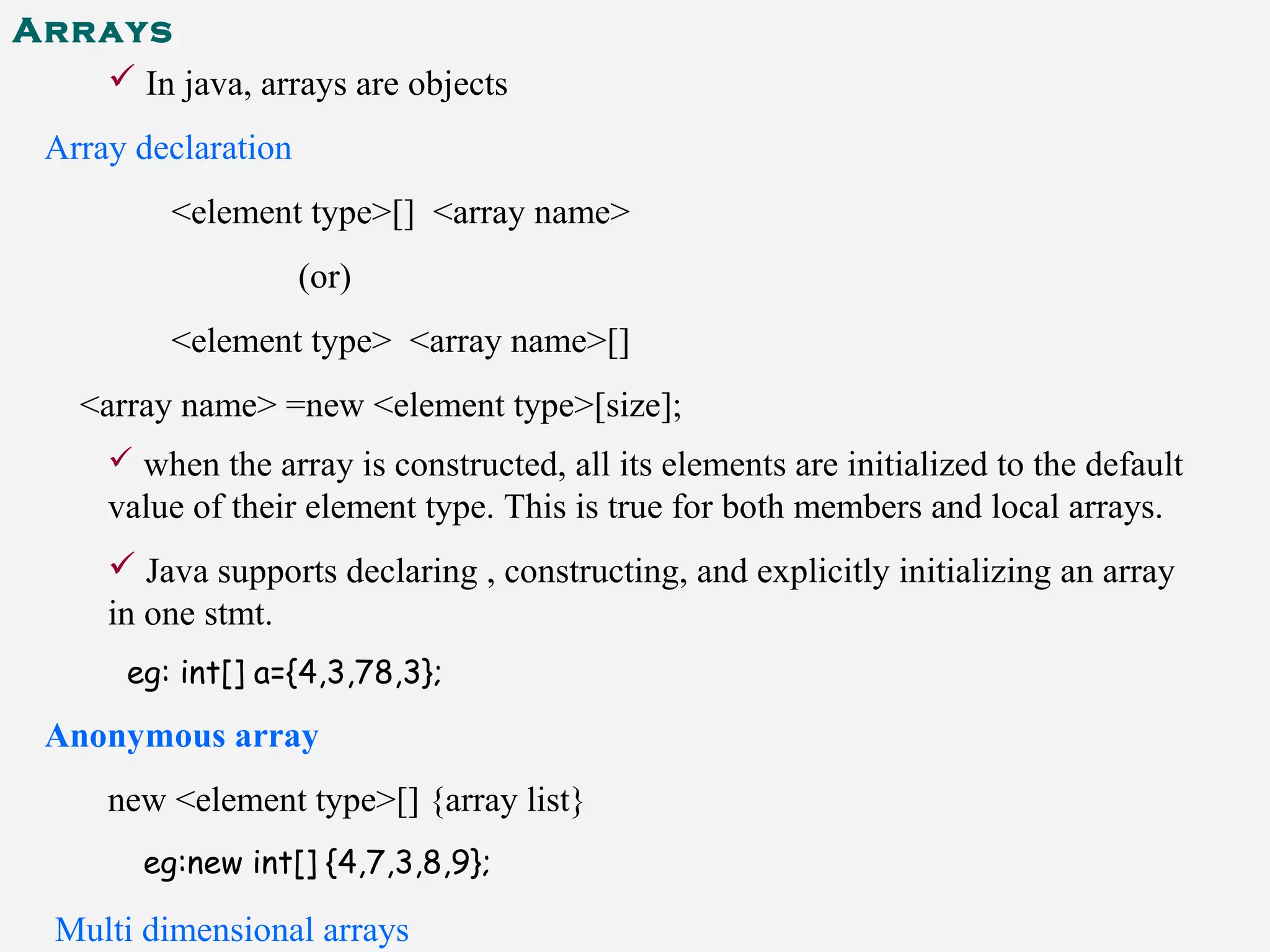 Arrays
 In java, arrays are objects
Array declaration
<element type>[] <array name>
(or)
<element type> <array name>[]
<array name> =new <element type>[size];
 when the array is constructed, all its elements are initialized to the default
value of their element type. This is true for both members and local arrays.
 Java supports declaring , constructing, and explicitly initializing an array
in one stmt.
eg: int[] a={4,3,78,3};
Anonymous array
new <element type>[] {array list}
eg:new int[] {4,7,3,8,9};
Multi dimensional arrays
 