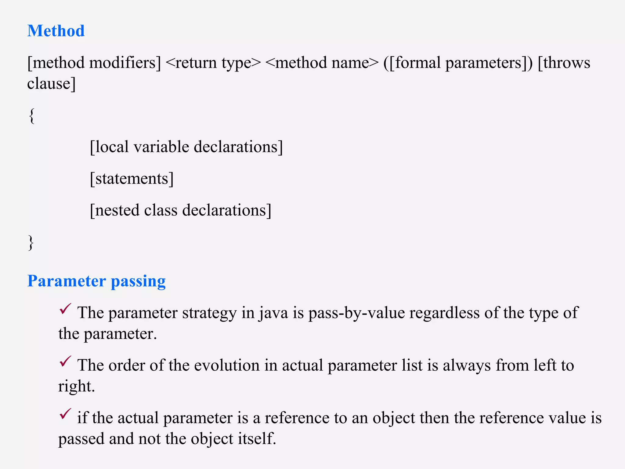 Method
[method modifiers] <return type> <method name> ([formal parameters]) [throws
clause]
{
[local variable declarations]
[statements]
[nested class declarations]
}
Parameter passing
 The parameter strategy in java is pass-by-value regardless of the type of
the parameter.
 The order of the evolution in actual parameter list is always from left to
right.
 if the actual parameter is a reference to an object then the reference value is
passed and not the object itself.
 